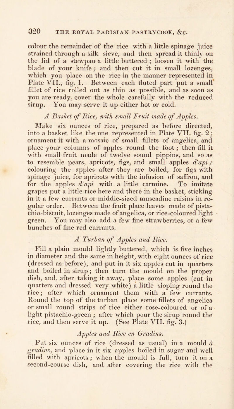 colour the remainder of the rice with a little spinage juice strained through a silk sieve, and then spread it thinly on the lid of a stewpan a little buttered ; loosen it with the blade of your knife; and then cut it in small lozenges, which you place on the rice in the manner represented in Plate VII., fig. 1. Between each fluted part put a small' fillet of rice rolled out as thin as possible, and as soon as you are ready, cover the whole carefully with the reduced sirup. You may serve it up either hot or cold. A Basket of Rice, with synall Fruit made of Apples. Make six ounces of rice, prepared as before directed, into a basket like the one represented in Plate VII. fig. 2; ornament it with a mosaic of small fillets of angelica, and place your columns of apples round the foot; then fill it with small fruit made of twelve sound pippins, and so as to resemble pears, apricots, figs, and small apples d’api; colouring the apples after they are boiled, for figs with spinage juice, for apricots with the infusion of saffron, and for the apples d’api with a little carmine. To imitate grapes put a little rice here and there in the basket, sticking in it a few currants or middle-sized muscadine raisins in re- gular order. Between the fruit place leaves made of pista- chio-biscuit, lozenges made of angelica, or rice-coloured light green. You may also add a few fine strawberries, or a few bunches of fine red currants. A Turban of Apples and Rice. Fill a plain mould lightly buttered, which is five inches in diameter and the same in height, with eight ounces of rice (dressed as before), and put in it six apples cut in quarters and boiled in sirup; then turn the mould on the proper dish, and, after taking it away, place some apples (cut in quarters and dressed very white) a little sloping round the rice; after which ornament them with a few currants. Round the top of the turban place some fillets of angelica or small round strips of rice either rose-coloured or of a light pistachio-green ; after which pour the sirup round the rice, and then serve it up. (See Plate VII. fig. 3.) Apples and Rice en Gradins. Put six ounces of rice (dressed as usual) in a mould a. gradins, and place in it six apples boiled in sugar and well filled with apricots ; when the mould is full, turn it on a second-course dish, and after covering the rice with the