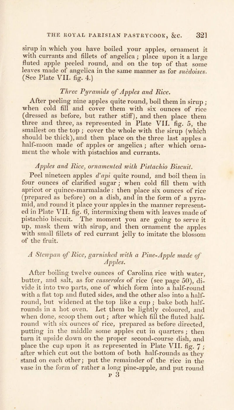 sirup in which you have boiled your apples,, ornament it with currants and fillets of angelica; place upon it a large fluted apple peeled round, and on the top of that some leaves made of* angelica in the same manner as for suedoises. (See Plate VII. fig. 4.) Three Pyramids of Apples and Rice. After peeling nine apples quite round, boil them in sirup ; when cold fill and cover them with six ounces of rice (dressed as before, but rather stiff), and then place them three and three, as represented in Plate VII. fig. 5, the smallest on the top ; cover the whole with the sirup (which should be thick), and then place on the three last apples a half-moon made of apples or angelica; after which orna- ment the whole with pistachios and currants. Apples and Rice, ornamented with Pistachio Biscuit. Peel nineteen apples d’api quite round, and boil them in four ounces of clarified sugar : when cold fill them with apricot or quince-marmalade : then place six ounces of rice (prepared as before) on a dish, and in the form of a pyra- mid, and round it place your apples in the manner represent- ed in Plate VII. fig. 6, intermixing them with leaves made of pistachio biscuit. The moment you are going to serve it up, mask them with sirup, and then ornament the apples with small fillets of red currant jelly to imitate the blossom of the fruit. A Stewpan of Rice, garnished with a Pme-Apple made of Apples. After boiling twelve ounces of Carolina rice with water, butter, and salt, as for casseroles of rice (see page 50), di- vide it into two parts, one of which form into a half-round with a flat top and fluted sides, and the other also into a half- round, but widened at the top like a cup ; bake both half- rounds in a hot oven. Let them be lightly coloured, and when done, scoop them out; after which fill the fluted half- round with six ounces of rice, prepared as before directed, putting in the middle some apples cut in quarters; then turn it upside down on the proper second-course dish, and place the cup upon it as represented in Plate VII. fig. 7; after which cut out the bottom of both half-rounds as they stand on each other; put the remainder of the rice in the vase in the form of rather a long pine-apple, and put round p 3