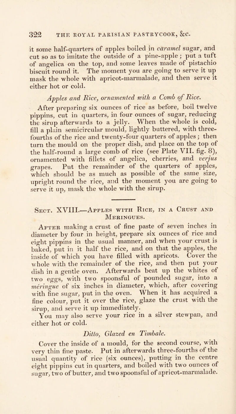 it some half-quarters of apples boiled in caramel sugar, and cut so as to imitate the outside of a pine-apple; put a tuft of angelica on the top, and some leaves made of pistachio biscuit round it. The moment you are going to serve it up mask the whole with apricot-marmalade, and then serve it either hot or cold. Apples and Rice, ornamented with a Comb of Rice. After preparing six ounces of rice as before, boil twelve pippins, cut in quarters, in four ounces of sugar, reducing the sirup afterwards to a jelly. When the whole is cold, fill a plain semicircular mould, lightly buttered, with three- fourths of the rice and twenty-four quarters of apples ; then turn the mould on the proper dish, and place on the top of the half-round a large comb of rice (see Plate VII. fig. 8), ornamented with fillets of angelica, cherries, and verjns grapes. Put the remainder of the quarters of apples, which should be as much as possible of the same size, upright round the rice, and the moment you are going to serve it up, mask the whole with the sirup. Sect. XVIII.—Apples with Rice, in a Crust and Meringues. After making a crust of fine paste of seven inches in diameter by four in height, prepare six ounces of rice and eight pippins in the usual manner, and when your crust is baked, put in it half the rice, and on that the apples, the inside of which you have filled with apricots. Cover the whole with the remainder of the rice, and then put your dish in a gentle oven. Afterwards beat up the whites of twTo eggs, with two spoonsful of pounded sugar, into a meringue of six inches in diameter, which, after covering with fine sugar, put in the oven. When it has acquired a fine colour, put it over the rice, glaze the crust with the sirup, and serve it up immediately. You may also serve your rice in a silver stewpan, and either hot or cold. Ditto, Glazed en Timbale. Cover the inside of a mould, for the second course, with very thin fine paste. Put in afterwards three-fourths of the usual quantity of rice (six ounces), putting in the centre eight pippins cut in quarters, and boiled with two ounces of sugar, two of butter, and two spoonsful of apricot-marmalade.