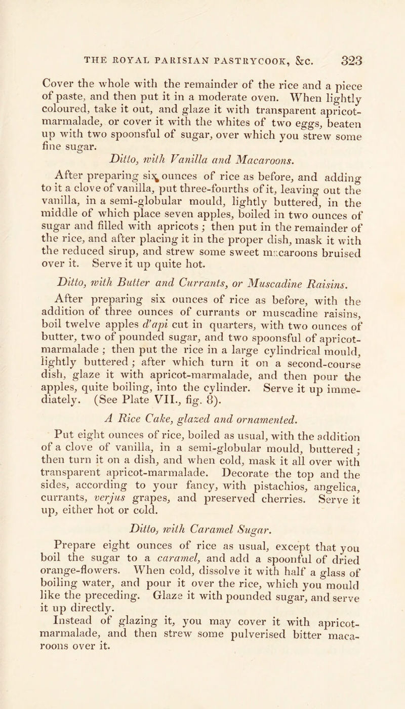 Cover the whole with the remainder of the rice and a piece of paste, and then put it in a moderate oven. When lightly coloured, take it out, and glaze it with transparent apricot- marmalade, or cover it with the whites of two eggs, beaten up with two spoonsful of sugar, over which you strew some fine sugar. Ditto, with Vanilla and Macaroons. After preparing si^ ounces of rice as before, and adding to it a clove of vanilla, put three-fourths of it, leaving out the vanilla, in a semi-globular mould, lightly buttered, in the middle of which place seven apples, boiled in two ounces of sugar and filled with apricots ; then put in the remainder of the rice, and after placing it in the proper dish, mask it with the reduced sirup, and strew some sweet mr.caroons bruised over it. Serve it up quite hot. Ditto, with Butter and Currants, or Muscadine Raisins. After preparing six ounces of rice as before, with the addition of three ounces of currants or muscadine raisins, boil twelve apples d’api cut in quarters, with two ounces of butter, two of pounded sugar, and two spoonsful of apricot- marmalade ; then put the rice in a large cylindrical mould, lightly buttered ; after which turn it on a second-course dish, glaze it with apricot-marmalade, and then pour the apples, quite boiling, into the cylinder. Serve it up imme- diately. (See Plate VII., fig. 8). A Rice Cake, glazed and ornamented. Put eight ounces of rice, boiled as usual, with the addition of a clove of vanilla, in a semi-globular mould, buttered ; then turn it on a dish, and when cold, mask it all over with transparent apricot-marmalade. Decorate the top and the sides, according to your fancy, with pistachios, angelica, currants, verjus grapes, and preserved cherries. Serve it up, either hot or cold. Ditto, with Caramel Sugar. Prepare eight ounces of rice as usual, except that you boil the sugar to a caramel, and add a spoonful of dried orange-flowers. When cold, dissolve it with half a glass of boiling water, and pour it over the rice, which you mould like the preceding. Glaze it with pounded sugar, and serve it up directly. Instead of glazing it, you may cover it with apricot- marmalade, and then strew some pulverised bitter maca- roons over it.