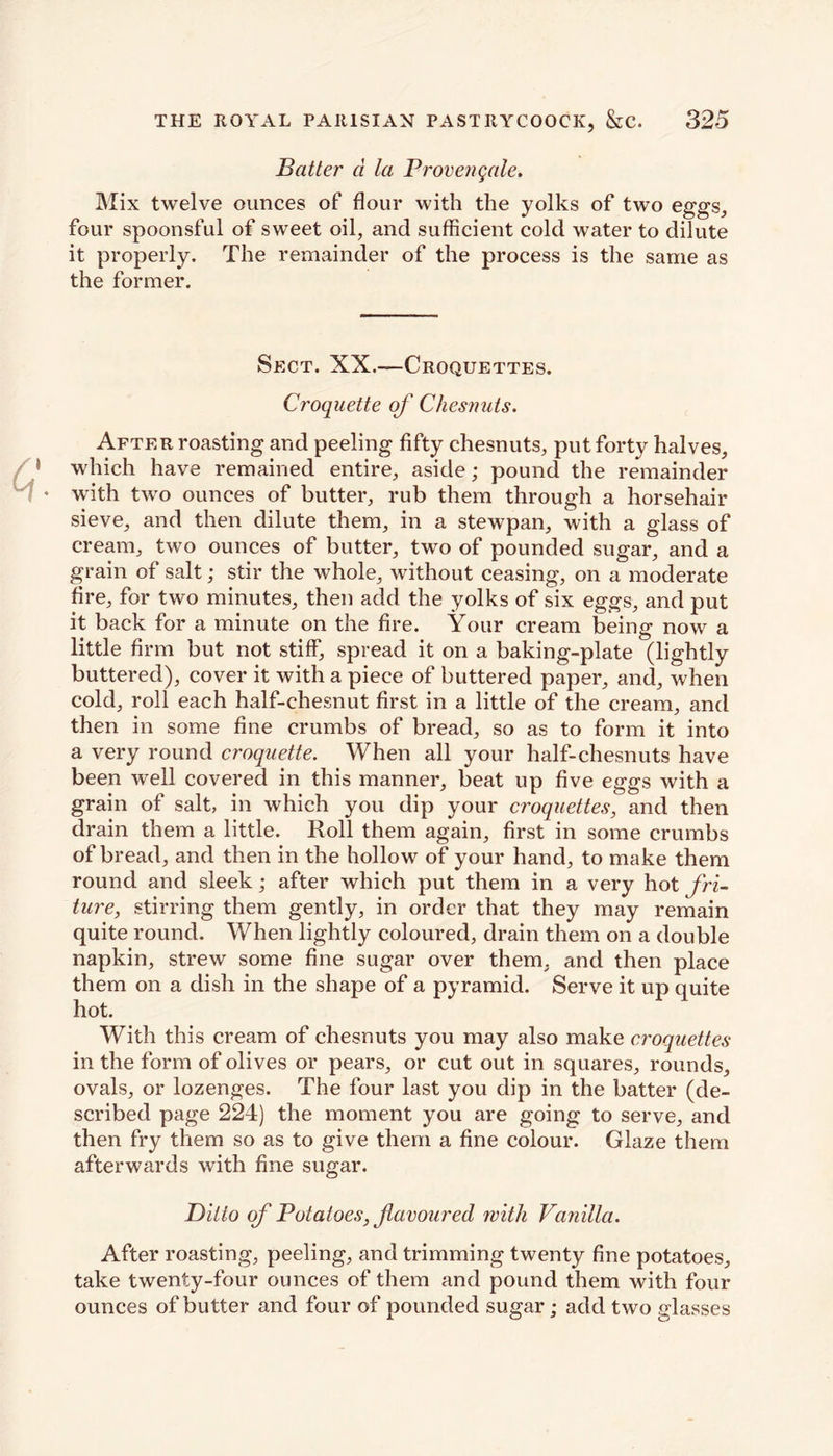 Batter d la Provengale. Mix twelve ounces of flour with the yolks of two eggs, four spoonsful of sweet oil, and sufficient cold water to dilute it properly. The remainder of the process is the same as the former. Sect. XX.—Croquettes. Croquette of Chesnuts. After roasting and peeling fifty chesnuts, put forty halves, which have remained entire, aside; pound the remainder with two ounces of butter, rub them through a horsehair sieve, and then dilute them, in a stewpan, with a glass of cream, two ounces of butter, two of pounded sugar, and a grain of salt; stir the whole, without ceasing, on a moderate fire, for two minutes, then add the yolks of six eggs, and put it back for a minute on the fire. Your cream being now a little firm but not stiff, spread it on a baking-plate (lightly buttered), cover it with a piece of buttered paper, and, when cold, roll each half-chesnut first in a little of the cream, and then in some fine crumbs of bread, so as to form it into a very round croquette. When all your half-chesnuts have been well covered in this manner, beat up five eggs with a grain of salt, in which you dip your croquettes, and then drain them a little. Roll them again, first in some crumbs of bread, and then in the hollow of your hand, to make them round and sleek; after which put them in a very hot fri- ture, stirring them gently, in order that they may remain quite round. When lightly coloured, drain them on a double napkin, strew some fine sugar over them, and then place them on a dish in the shape of a pyramid. Serve it up quite hot. With this cream of chesnuts you may also make croquettes in the form of olives or pears, or cut out in squares, rounds, ovals, or lozenges. The four last you dip in the batter (de- scribed page 224) the moment you are going to serve, and then fry them so as to give them a fine colour. Glaze them afterwards with fine sugar. Ditto of Potatoes, favoured with Vanilla. After roasting, peeling, and trimming twenty fine potatoes, take twenty-four ounces of them and pound them with four ounces of butter and four of pounded sugar; add two glasses