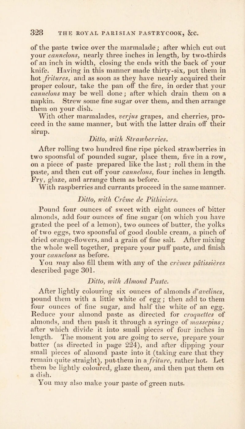 of the paste twice over the marmalade; after which cut out your cannelons, nearly three inches in length, by two-thirds of an inch in width, closing the ends with the back of your knife. Having in this manner made thirty-six, put them in hot fritures, and as soon as they have nearly acquired their proper colour, take the pan off the fire, in order that your cannelons may be well done; after which drain them on a napkin. Strew some fine sugar over them, and then arrange them on your dish. With other marmalades, verjus grapes, and cherries, pro- ceed in the same manner, but with the latter drain off their sirup. Ditto, with Strawberries. After rolling two hundred fine ripe picked strawberries in two spoonsful of pounded sugar, place them, five in a row, on a piece of paste prepared like the last; roll them in the paste, and then cut off your cannelons, four inches in length. Fry, glaze, and arrange them as before. With raspberries and currants proceed in the same manner. Ditto, with Creme de Pithiviers. Pound four ounces of sweet with eight ounces of bitter almonds, add four ounces of fine sugar (on which you have grated the peel of a lemon), two ounces of butter, the yolks of two eggs, two spoonsful of good double cream, a pinch of dried orange-flowers, and a grain of fine salt. After mixing the whole well together, prepare your puff paste, and finish your cannelons as before. You may also fill them with any of the cremes pdtissieres described page 301. Ditto, with Almond Paste. After lightly colouring six ounces of almonds d’avelines, pound them with a little white of egg; then add to them four ounces of fine sugar, and half the white of an egg. Reduce your almond paste as directed for croquettes of almonds, and then push it through a syringe of masse pins; after which divide it into small pieces of four inches in length. The moment you are going to serve, prepare your batter (as directed in page 224), and after dipping your small pieces of almond paste into it (taking care that they remain quite straight), put-them in a friture, rather hot. Let them be lightly coloured, glaze them, and then put them on a dish. You may also make your paste of green nuts.