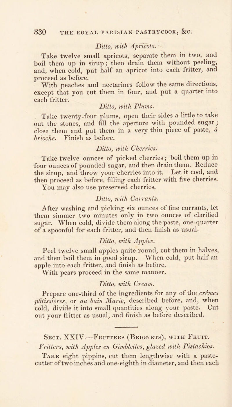Ditto, with Apricots. Take twelve small apricots, separate them in two, and boil them up in sirup; then drain them without peeling, and, when cold, put half an apricot into each fritter, and proceed as before. With peaches and nectarines follow the same directions, except that you cut them in four, and put a quarter into each fritter. Ditto, with Plums. Take twenty-four plums, open their sides a little to take out the stones, and fill the aperture with pounded sugar ; close them and put them in a very thin piece ol paste, a. brioche. Finish as before. Ditto, with Cherries. Take twelve ounces of picked cherries; boil them up in four ounces of pounded sugar, and then drain them. Reduce the sirup, and throw your cherries into it. Let it cool, and then proceed as before, filling each fritter with five cherries. You may also use preserved cherries. Ditto, with Currants. After washing and picking six ounces of fine currants, let them simmer two minutes only in two ounces of clarified sugar. When cold, divide them along the paste, one-quarter of a spoonful for each fritter, and then finish as usual. Ditto, with Apples. Peel twelve small apples quite round, cut them in halves, and then boil them in good sirup. When cold, put half an apple into each fritter, and finish as before. With pears proceed in the same manner. Ditto, with Cream. Prepare one-third of the ingredients for any of the cremes patissieres, or au bain Marie, described before, and, when cold, divide it into small quantities along your paste. Cut out your fritter as usual, and finish as before described. Sect. XXIV.—Fritters (Beignets), with Fruit. Fritters, with Apples en Gimblettes, glazed with Pistachios. Take eight pippins, cut them lengthwise with a paste- cutter of two inches and one-eighth in diameter, and then each