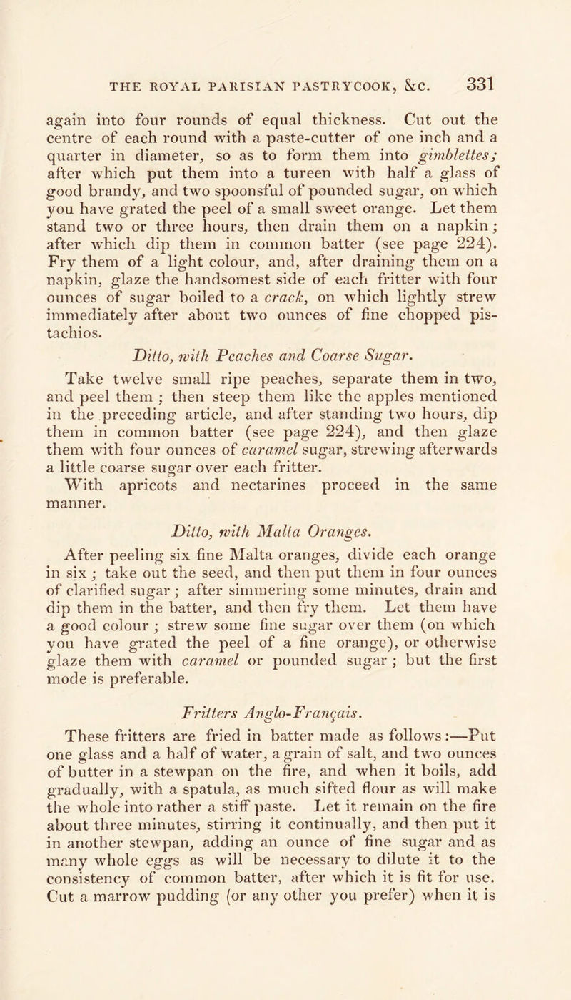 again into four rounds of equal thickness. Cut out the centre of each round with a paste-cutter of one inch and a quarter in diameter, so as to form them into gimblettes; after which put them into a tureen with half a glass of good brandy, and two spoonsful of pounded sugar, on which you have grated the peel of a small sweet orange. Let them stand two or three hours, then drain them on a napkin; after which dip them in common batter (see page 224). Fry them of a light colour, and, after draining them on a napkin, glaze the handsomest side of each fritter with four ounces of sugar boiled to a crack, on which lightly strew immediately after about twTo ounces of fine chopped pis- tachios. Ditto, with Peaches and, Coarse Sugar. Take twelve small ripe peaches, separate them in two, and peel them ; then steep them like the apples mentioned in the preceding article, and after standing two hours, dip them in common batter (see page 224), and then glaze them with four ounces of caramel sugar, strewing afterwards a little coarse sugar over each fritter. With apricots and nectarines proceed in the same manner. Ditto, with Malta Oranges. After peeling six fine Malta oranges, divide each orange in six; take out the seed, and then put them in four ounces of clarified sugar; after simmering some minutes, drain and dip them in the batter, and then fry them. Let them have a good colour ; strew some fine sugar over them (on which you have grated the peel of a fine orange), or otherwise glaze them with caramel or pounded sugar ; but the first mode is preferable. Fritters Anglo-Franqais. These fritters are fried in batter made as follows :—Put one glass and a half of water, a grain of salt, and two ounces of butter in a stewpan on the fire, and when it boils, add gradually, with a spatula, as much sifted flour as will make the whole into rather a stiff paste. Let it remain on the fire about three minutes, stirring it continually, and then put it in another stewpan, adding an ounce of fine sugar and as many whole eggs as will be necessary to dilute it to the consistency of common batter, after which it is fit for use. Cut a marrow pudding (or any other you prefer) when it is