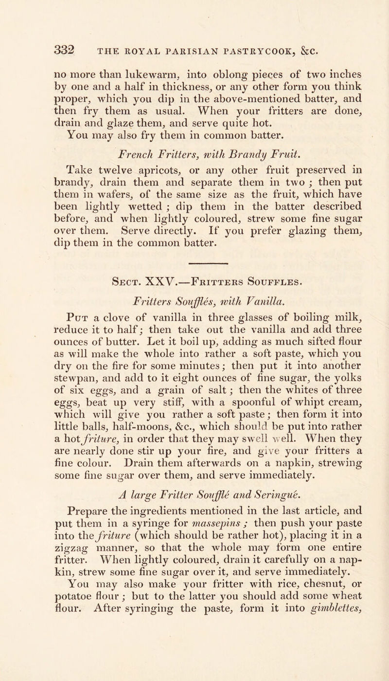 no more than lukewarm, into oblong pieces of two inches by one and a half in thickness, or any other form you think proper, which you dip in the above-mentioned batter, and then fry them as usual. When your fritters are done, drain and glaze them, and serve quite hot. You may also fry them in common batter. French Fritters, with Brandy Fruit. Take twelve apricots, or any other fruit preserved in brandy, drain them and separate them in two ; then put them in wafers, of the same size as the fruit, which have been lightly wetted ; dip them in the batter described before, and when lightly coloured, strew some fine sugar over them. Serve directly. If you prefer glazing them, dip them in the common batter. Sect. XXV.—Fritters Souffles. Fritters Souffles, with Vanilla. Put a clove of vanilla in three glasses of boiling milk, reduce it to half; then take out the vanilla and add three ounces of butter. Let it boil up, adding as much sifted flour as will make the whole into rather a soft paste, which you dry on the fire for some minutes; then put it into another stewpan, and add to it eight ounces of fine sugar, the yolks of six eggs, and a grain of salt; then the whites of three eggs, beat up very stiff, with a spoonful of whipt cream, which will give you rather a soft paste; then form it into little balls, half-moons, &c., which should be put into rather a hot friture, in order that they may swell well. When they are nearly done stir up your fire, and give your fritters a fine colour. Drain them afterwards on a napkin, strewing some fine sugar over them, and serve immediately. A large Fritter Souffle and Seringue. Prepare the ingredients mentioned in the last article, and put them in a syringe for massepins ; then push your paste into the friture (which should be rather hot), placing it in a zigzag manner, so that the whole may form one entire fritter. When lightly coloured, drain it carefully on a nap- kin, strew some fine sugar over it, and serve immediately. You may also make your fritter with rice, chesnut, or potatoe flour ; but to the latter you should add some wheat flour. After syringing the paste, form it into gimblettes,