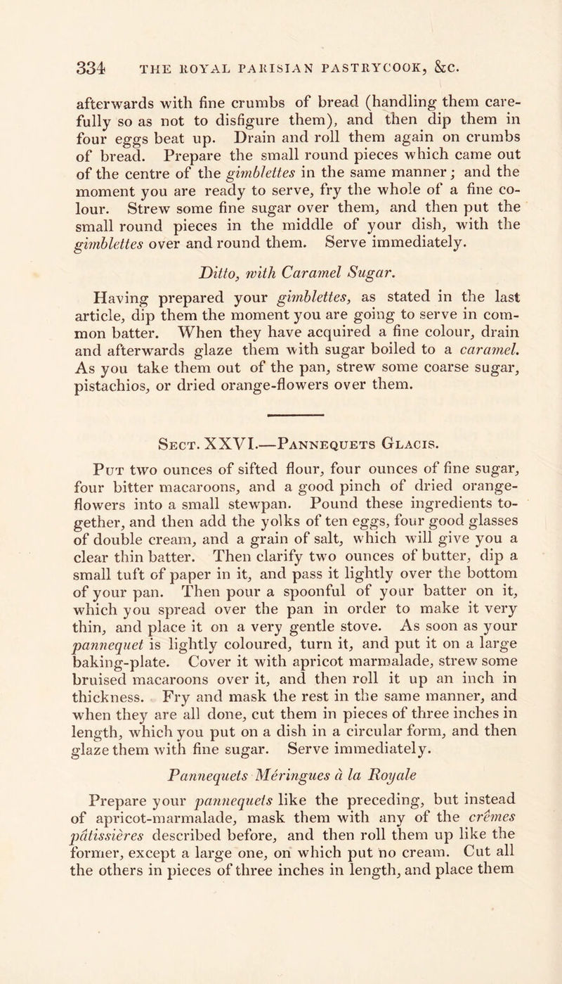 afterwards with fine crumbs of bread (handling them care- fully so as not to disfigure them), and then dip them in four eggs beat up. Drain and roll them again on crumbs of bread. Prepare the small round pieces which came out of the centre of the gimblettes in the same manner; and the moment you are ready to serve, fry the whole of a fine co- lour. Strew some fine sugar over them, and then put the small round pieces in the middle of your dish, with the gimblettes over and round them. Serve immediately. Ditto, with Caramel Sugar. Having prepared your gimblettes, as stated in the last article, dip them the moment you are going to serve in com- mon batter. When they have acquired a fine colour, drain and afterwards glaze them with sugar boiled to a caramel. As you take them out of the pan, strew some coarse sugar, pistachios, or dried orange-flowers over them. Sect. XXVI.—Pannequets Glacis. Put two ounces of sifted flour, four ounces of fine sugar, four bitter macaroons, and a good pinch of dried orange- flowers into a small stewpan. Pound these ingredients to- gether, and then add the yolks of ten eggs, four good glasses of double cream, and a grain of salt, which will give you a clear thin batter. Then clarify two ounces of butter, dip a small tuft of paper in it, and pass it lightly over the bottom of your pan. Then pour a spoonful of your batter on it, which you spread over the pan in order to make it very thin, and place it on a very gentle stove. As soon as your panuequet is lightly coloured, turn it, and put it on a large baking-plate. Cover it with apricot marmalade, strew some bruised macaroons over it, and then roll it up an inch in thickness. Fry and mask the rest in the same manner, and when they are all done, cut them in pieces of three inches in length, which you put on a dish in a circular form, and then glaze them with fine sugar. Serve immediately. Pannequets Meringues a la Royale Prepare your pannequets like the preceding, but instead of apricot-marmalade, mask them with any of the cremes pdtissieres described before, and then roll them up like the former, except a large one, on which put no cream. Cut all the others in pieces of three inches in length, and place them