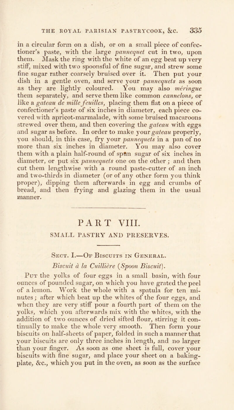 in a circular form on a dish, or on a small piece of confec- tioner’s paste, with the large pannequet cut in two, upon them. Mask the ring with the white of an egg beat up very stiff, mixed with two spoonsful of fine sugar, and strew some fine sugar rather coarsely bruised over it. Then put your dish in a gentle oven, and serve your pannequets as soon as they are lightly coloured. You may also meringue them separately, and serve them like common cannelons, or like a gateau de mille feuilles, placing them flat on a piece of confectioner’s paste of six inches in diameter, each piece co- vered with apricot-marmalade, with some bruised macaroons strewed over them, and then covering the gateau with eggs and sugar as before. In order to make your gateau properly, you should, in this case, fry your pannequets in a pan of no more than six inches in diameter. You may also cover them with a plain half-round of spftn sugar of six inches in diameter, or put six pannequets one on the other ; and then cut them lengthwise with a round paste-cutter of an inch and two-thirds in diameter (or of any other form you think proper), dipping them afterwards in egg and crumbs of bread, and then frying and glazing them in the usual manner. PART VIII. SMALL PASTRY AND PRESERVES. Sect. I.—Of Biscuits in General. Biscuit a la Cuilliere (Spoon Biscuit). Put the yolks of four eggs in a small basin, with four ounces of pounded sugar, on which you have grated the peel of a lemon. Work the whole with a spatula for ten mi- nutes ; after which beat up the whites of the four eggs, and when they are very stiff pour a fourth part of them on the yolks, which you afterwards mix with the whites, with the addition of two ounces of dried sifted flour, stirring it con- tinually to make the whole very smooth. Then form your biscuits on half-sheets of paper, folded in such a manner that your biscuits are only three inches in length, and no larger than your finger. As soon as one sheet is full, cover your biscuits with fine sugar, and place your sheet on a baking- plate^ &c., which you put in the oven, as soon as the surface