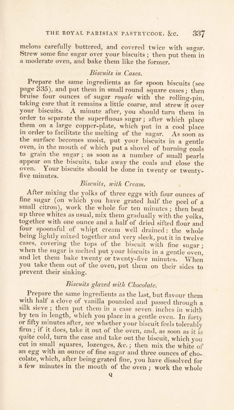 melons carefully buttered, and covered twice with sugar. Strew some fine sugar over your biscuits; then put them in a moderate oven, and bake them like the former. Biscuits in Cases. Prepare the same ingredients as for spoon biscuits (see page 335), and put them in small round square cases; then bruise four ounces of sugar royale with the rolling-pin, taking care that it remains a little coarse, and strew it over your biscuits. A minute after, you should turn them in order to separate the superfluous sugar; after which place them on a large copper-plate, which put in a cool place in order to facilitate the melting of the sugar. As soon as the surface becomes moist, put your biscuits in a gentle oven, in the moutn of which put a shovel of burning coals to gram the sugar ; as soon as a number of small pearls appear on the biscuits, take away the coals and close the oven. . Your biscuits should be done in twenty or twenty- five minutes. Biscuits, with Cream. After mixing the yolks of three eggs with four ounces of fine sugar (on which you have grated half the peel of a small citron), work the whole for ten minutes ; then beat up three whites as usual, mix them gradually with the yolks, together with one ounce and a half of dried sifted flour and four spoonsful of wliipt cream well drained: the whole being lightly mixed together and very sleek, put it in twelve cases, covering the tops of the biscuit with fine sugar; when the sugar is melted put your biscuits in a gentle oven* and let them bake twenty or twenty-five minutes. When you take them out of the oven, put them on their sides to prevent their sinking. Biscuits glazed with Chocolate. Prepare the same ingredients as the last, but flavour them with halt a clove of vanilla pounded and passed through a silk sieve , then put them in a case seven inches in width by ten in length, which you place in a gentle oven. In fort) or fifty minutes after, see whether your biscuit feels tolerably firm ; if it does, take it out of the oven, and, as soon as if is quite cold, turn the case and take out the biscuit, which you cut in small squares, lozenges. See.; then mix the white of an egg with an ounce of fine sugar and three ounces of cho-. colate, which, after being grated fine, you have dissolved for a few minutes in the mouth of the oven ; work the whole Q