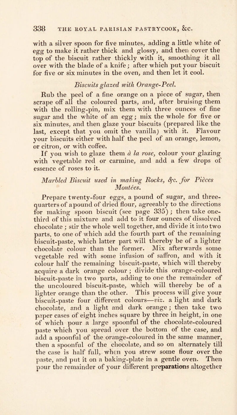 with a silver spoon for five minutes, adding a little white of egg to make it rather thick and glossy, and then cover the top of the biscuit rather thickly with it, smoothing it all over with the blade of a knife; after which put your biscuit for five or six minutes in the oven, and then let it cool. Biscuits glazed with Orange-Peel. Rub the peel of a fine orange on a piece of sugar, then scrape olf all the coloured parts, and, after bruising them with the rolling-pin, mix them with three ounces of fine sugar and the white of an egg; mix the whole for five or six minutes, and then glaze your biscuits (prepared like the last, except that you omit the vanilla) with it. Flavour your biscuits either with half the peel of an orange, lemon, or citron, or with coffee. If you wish to glaze them a la rose, colour your glazing with vegetable red or carmine, and add a few drops of essence of roses to it. Marbled Biscuit used in making Bocks, cfc. for Pieces Montees. Prepare twenty-four eggs, a pound of sugar, and three- quarters of apound of dried flour, agreeably to the directions for making spoon biscuit (see page 335) ; then take one- third of this mixture and add to it four ounces of dissolved chocolate ; stir the whole well together, and divide it into two parts, to one of which add the fourth part of the remaining biscuit-paste, which latter part will thereby be of a lighter chocolate colour than the former. Mix afterwards some vegetable red with some infusion of saffron, and with it colour half the remaining biscuit-paste, which will thereby acquire a dark orange colour ; divide this orange-coloured biscuit-paste in two parts, adding to one the remainder of the uncoloured biscuit-paste, which will thereby be of a lighter orange than the other. This process will give your biscuit-paste four different colours—viz. a light and dark chocolate, and a light and dark orange; then take two paper cases of eight inches square by three in height, in one of which pour a large spoonful of the chocolate-coloured paste which you spread over the bottom of the case, and add a spoonful of the orange-coloured in the same manner, then a spoonful of the chocolate, and so on alternately till the case is half full, when you strew some flour over the paste, and put it on a baking-plate in a gentle oven. Then pour the remainder of your different preparations altogether