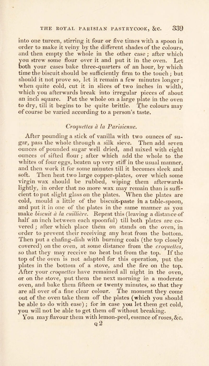 into one tureen, stirring it four or five times with a spoon in order to make it veiny by the different shades of the colours, and then empty the whole in the other case; after which you strew some flour over it and put it in the oven. Let both your cases bake three-quarters of an hour, by which time the biscuit should be sufficiently firm to the touch; but should it not prove so, let it remain a few minutes longer ; when quite cold, cut it in slices of two inches in width, which you afterwards break into irregular pieces of about an inch square. Put the whole on a large plate in the oven to dry, till it begins to be quite brittle. The colours may of course be varied according to a person’s taste. Croquettes a la Parisienne. After pounding a stick of vanilla with two ounces of su- gar, pass the whole through a silk sieve. Then add seven ounces of pounded sugar well dried, and mixed with eight ounces of sifted flour ; after which add the whole to the whites of four eggs, beaten up very stiff in the usual manner, and then work it for some minutes till it becomes sleek and soft. Then heat two large copper-plates, over which some virgin wax should be rubbed, wiping them afterwards lightly, in order that no more wax may remain than is suffi- cient to put slight glass on the plates. When the plates are cold, mould a little of the biscuit-paste in a table-spoon, and put it in one of the plates in the same manner as you make biscuit a la cuilliere. Repeat this (leaving a distance of half an inch between each spoonful) till both plates are co- vered ; after which place them on stands on the oven, in order to prevent their receiving any heat from the bottom. Then put a chafing-dish with burning coals (the top closely covered) on the oven, at some distance from the croquettes, so that they may receive no heat but from the top. If the top of the oven is not adapted for this operation, put the plates in the bottom of a stove, and the fire on the top. After your croquettes have remained all night in the oven, or on the stove, put them the next morning in a moderate oven, and bake them fifteen or twenty minutes, so that they are all over of a fine clear colour. The moment they come out of the oven take them off the plates (which you should be able to do with ease); for in case you let them get cold, you will not be able to get them off without breaking. You may flavour them with lemon-peel, essence of roses,&c, q2