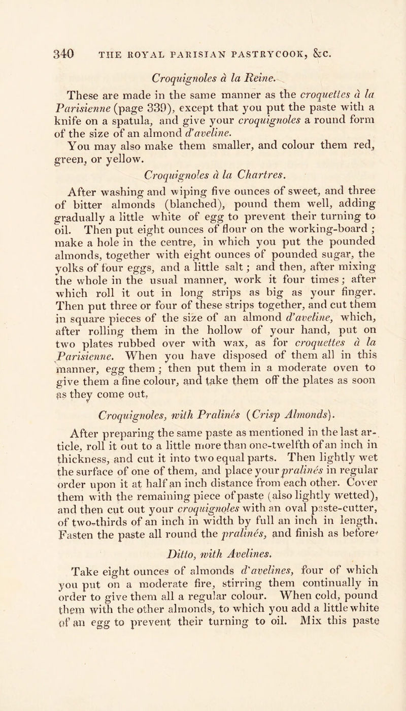 Croquignoles d la Heine. These are made in the same manner as the croquettes a la Parisienne (page 339), except that you put the paste with a knife on a spatula, and give your croquignoles a round form of the size of an almond d’aveline. You may also make them smaller, and colour them red, green, or yellow. Croquignoles d la Chartres. After washing and wiping five ounces of sweet, and three of bitter almonds (blanched), pound them well, adding gradually a little white of egg to prevent their turning to oil. Then put eight ounces of flour on the working-board ; make a hole in the centre, in which you put the pounded almonds, together with eight ounces of pounded sugar, the yolks of four eggs, and a little salt; and then, after mixing the whole in the usual manner, work it four times; after which roll it out in long strips as big as your finger. Then put three or four of these strips together, and cut them in square pieces of the size of an almond d’aveline, which, after rolling them in the hollow of your hand, put on two plates rubbed over with wax, as for croquettes d la Varisienne. When you have disposed of them all in this manner, egg them ; then put them in a moderate oven to give them a fine colour, and take them off the plates as soon as they come out, Croquignoles, with Pralines (Crisp Almonds). After preparing the same paste as mentioned in the last ar- ticle, roll it out to a little more than one-twelfth of an inch in thickness, and cut it into two equal parts. Then lightly wet the surface of one of them, and place your pralines in regular order upon it at half an inch distance from each other. Cover them with the remaining piece of paste (also lightly wetted), and then cut out your croquignoles with an oval paste-cutter, of two-rthirds of an inch in width by full an inch in length. Fasten the paste all round the pralines, and finish as before* Ditto, with Avelines. Take eight ounces of almonds d'avelines, four of which you put on a moderate fire, stirring them continually in order to give them all a regular colour. When cold, pound them with the other almonds, to which you add a little white of an egg to prevent their turning to oil. Mix this paste