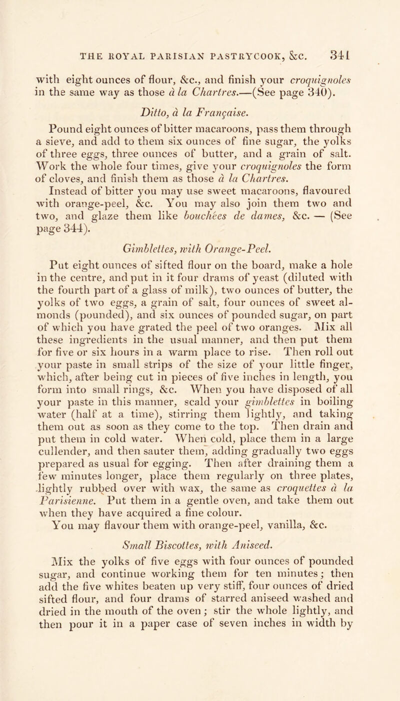 with eight ounces of flour, &c., and finish your croquignoles in the same way as those a la Chartres.—(See page 340). Ditto, a la Frangaise. Pound eight ounces of bitter macaroons, pass them through a sieve, and add to them six ounces of fine sugar, the yolks of three eggs, three ounces of butter, and a grain of salt. Work the whole four times, give your croquignoles the form of cloves, and finish them as those a la Chartres. Instead of bitter you may use sweet macaroons, flavoured with orange-peel, &c. You may also join them two and two, and glaze them like bouch'ees de dames, &c. — (See page 344). Gimblettes, with Orange-Feel. Put eight ounces of sifted flour on the board, make a hole in the centre, and put in it four drams of yeast (diluted with the fourth part of a glass of milk), two ounces of butter, the yolks of two eggs, a grain of salt, four ounces of sweet al- monds (pounded), and six ounces of pounded sugar, on part of which you have grated the peel of two oranges. Mix all these ingredients in the usual manner, and then put them for five or six hours in a warm place to rise. Then roll out your paste in small strips of the size of your little finger, which, after being cut in pieces of five inches in length, you form into small rings, &c. When you have disposed of all your paste in this manner, scald your gimblettes in boiling water (half at a time), stirring them lightly, and taking them out as soon as they come to the top. Then drain and put them in cold water. When cold, place them in a large cullender, and then sauter them, adding gradually two eggs prepared as usual for egging. Then after draining them a few minutes longer, place them regularly on three plates, .lightly rubbed over with wax, the same as croquettes d la Parisienne. Put them in a gentle oven, and take them out when they have acquired a fine colour. You may flavour them with orange-peel, vanilla, &c. Small Biscoltes, with Aniseed. Mix the yolks of five eggs with four ounces of pounded sugar, and continue working them for ten minutes; then add the five whites beaten up very stiff, four ounces of dried sifted flour, and four drams of starred aniseed washed and dried in the mouth of the oven; stir the whole lightly, and then pour it in a paper case of seven inches in width by
