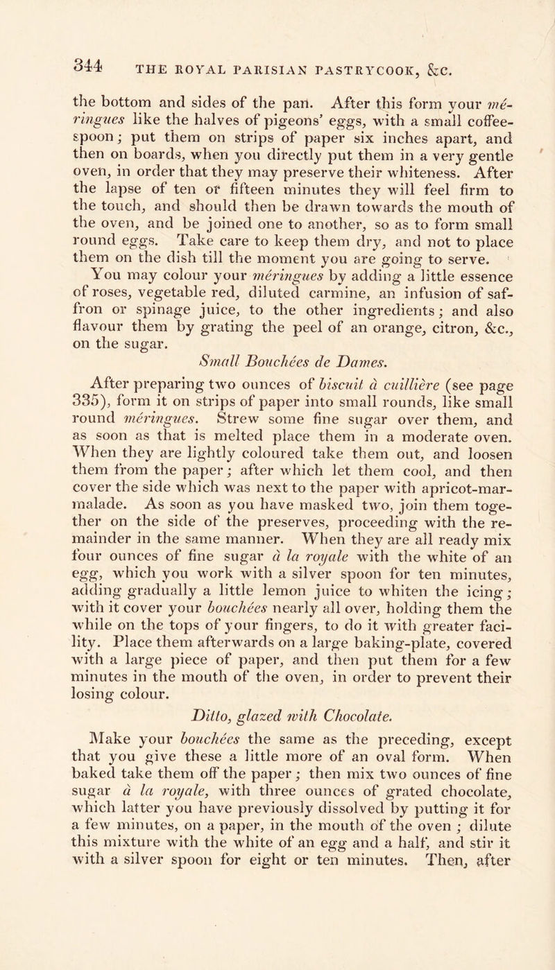 the bottom and sides of the pari. After this form your me- ringues like the halves of pigeons’ eggs, with a small coffee- spoon ; put them on strips of paper six inches apart, and then on boards, when you directly put them in a very gentle oven, in order that they may preserve their whiteness. After the lapse of ten or fifteen minutes they will feel firm to the touch, and should then be drawn towards the mouth of the oven, and be joined one to another, so as to form small round eggs. Take care to keep them dry, and not to place them on the dish till the moment you are going to serve. You may colour your meringues by adding a little essence of roses, vegetable red, diluted carmine, an infusion of saf- fron or spinage juice, to the other ingredients; and also flavour them by grating the peel of an orange, citron, &c., on the sugar. Small Bouchees de Dames. After preparing two ounces of biscuit, a cuilliere (see page 335), form it on strips of paper into small rounds, like small round meringues. Strew some fine sugar over them, and as soon as that is melted place them in a moderate oven. When they are lightly coloured take them out, and loosen them from the paper; after which let them cool, and then cover the side which was next to the paper with apricot-mar- malade. As soon as you have masked two, join them toge- ther on the side of the preserves, proceeding with the re- mainder in the same manner. When they are all ready mix four ounces of fine sugar d la royale with the white of an egg, which you work with a silver spoon for ten minutes, adding gradually a little lemon juice to whiten the icing; with it cover your bouchees nearly all over, holding them the while on the tops of your fingers, to do it with greater faci- lity. Place them afterwards on a large baking-plate, covered with a large piece of paper, and then put them for a few minutes in the mouth of the oven, in order to prevent their losing colour. Ditto, glazed with Chocolate. Make your bouchees the same as the preceding, except that you give these a little more of an oval form. When baked take them off the paper; then mix two ounces of fine sugar d la royale, with three ounces of grated chocolate, which latter you have previously dissolved by putting it for a few minutes, on a paper, in the mouth of the oven ; dilute this mixture with the white of an egg and a half, and stir it with a silver spoon for eight or ten minutes. Then, tifter