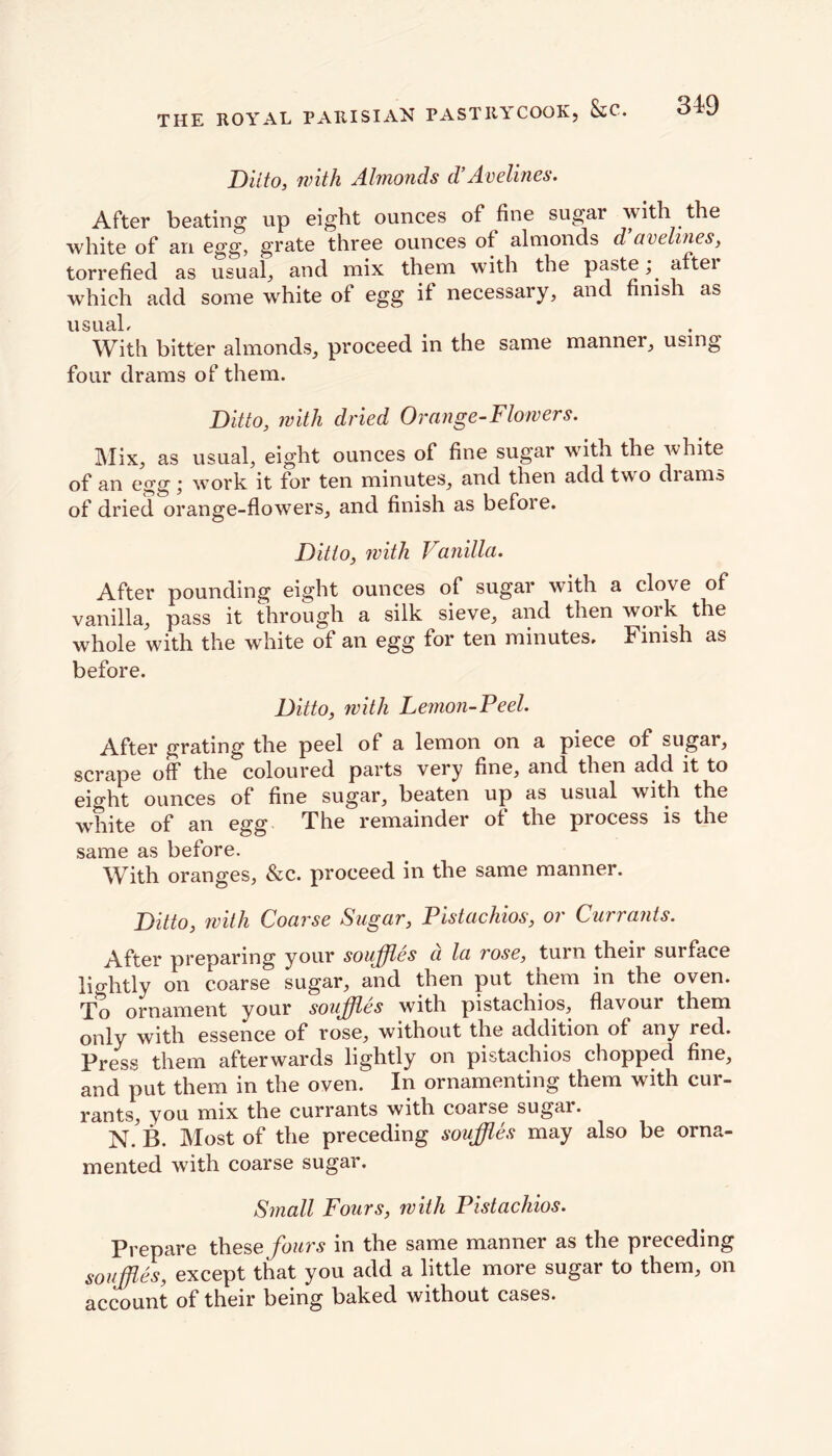 Ditto, with Almonds d! Acelines. After beating up eight ounces of fine sugar with the white of an egg, grate three ounces of almonds d avelines, torrefied as usual, and mix them with the paste; aftei which add some white of egg if necessary, and finish as usual. With bitter almonds, proceed in the same manner, using four drams of them. Ditto, with dried Orange-Flowers. Mix, as usual, eight ounces of fine sugar with the white of an egg; work it for ten minutes, and then add two drams of dried orange-flowers, and finish as before. Ditto, with Vanilla. After pounding eight ounces of sugar with a clove of vanilla, pass it through a silk sieve, and then work the whole with the white of an egg for ten minutes. Finish as before. Ditto, with Lemon-Peel. After grating the peel of a lemon on a piece of sugar, scrape off the coloured parts very fine, and then add it to eight ounces of fine sugar, beaten up as usual with the white of* jjo 0gg The remainder of the process is the same as before. With oranges, &c. proceed in the same manner. Ditto, with Coarse Sugar, Pistachios, or Currants. After preparing your souffles d la rose, turn their surface lightly on coarse sugar, and then put them in the oven. To ornament your souffles with pistachios, flavour them only with essence of rose, without the addition of any red. Press them afterwards lightly on pistachios chopped fine, and put them in the oven. In ornamenting them with cur- rants, you mix the currants with coarse sugar. N. B. Most of the preceding souffles may also be orna- mented with coarse sugar. Small Fours, with Pistachios. Prepare these fours in the same manner as the preceding souffles, except that you add a little more sugar to them, on account of their being baked without cases.