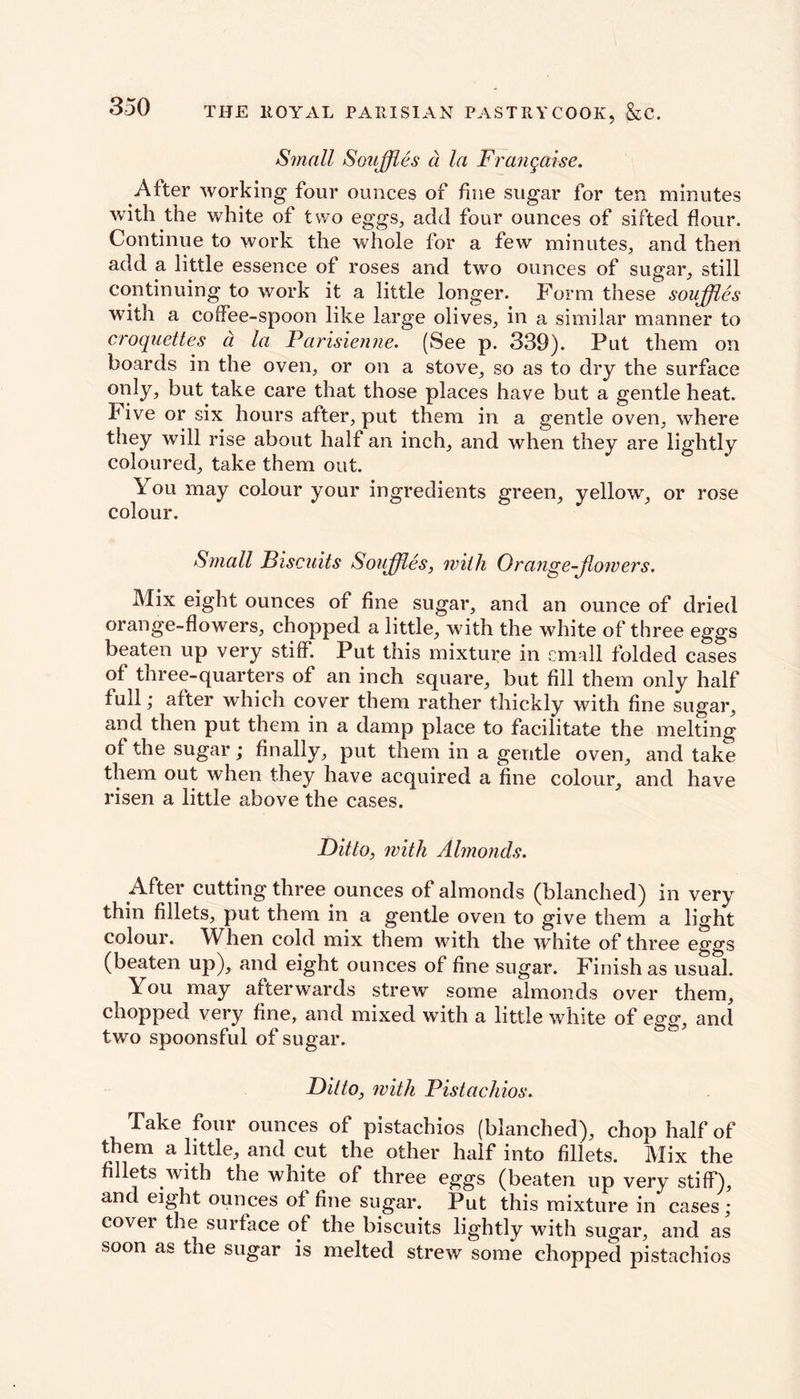 Small Souffles a la Frangaise. After working four ounces of fine sugar for ten minutes with the white of two eggs, add four ounces of sifted flour. Continue to work the whole for a few minutes, and then add a little essence of roses and two ounces of sugar, still continuing to work it a little longer. Form these souffles with a coffee-spoon like large olives, in a similar manner to croquettes d la Parisienne. (See p. 339). Put them on boards in the oven, or on a stove, so as to dry the surface only, but take care that those places have but a gentle heat, hive or six hours after, put them in a gentle oven, where they will rise about half an inch, and when they are lightly coloured, take them out. \ ou may colour your ingredients green, yellow, or rose colour. Small Biscuits Souffles, with Orange-Jlowers. Mix eight ounces of fine sugar, and an ounce of dried orange-flowers, chopped a little, with the white of three eggs beaten up very stiff. Put this mixture in email folded cases of three-quarters of an inch square, but fill them only half full; after which cover them rather thickly with fine sugar, and then put them in a damp place to facilitate the melting of the sugar; finally, put them in a gentle oven, and take them out when they have acquired a fine colour, and have risen a little above the cases. Ditto, with Almonds. After cutting three ounces of almonds (blanched) in very thin fillets, put them in a gentle oven to give them a light colour. When cold mix them with the white of three eggs (beaten up), and eight ounces of fine sugar. Finish as usual. You may afterwards strew some almonds over them, chopped very fine, and mixed with a little white of egg, and two spoonsful of sugar. Ditto, with Pistachios. Take four ounces of pistachios (blanched), chop half of them a little, and cut the other half into fillets. Mix the fillets with the white of three eggs (beaten up very stiff), and eight ounces of fine sugar. Put this mixture in cases ; cover the surface of the biscuits lightly with sugar, and as soon as the sugar is melted strew some chopped pistachios