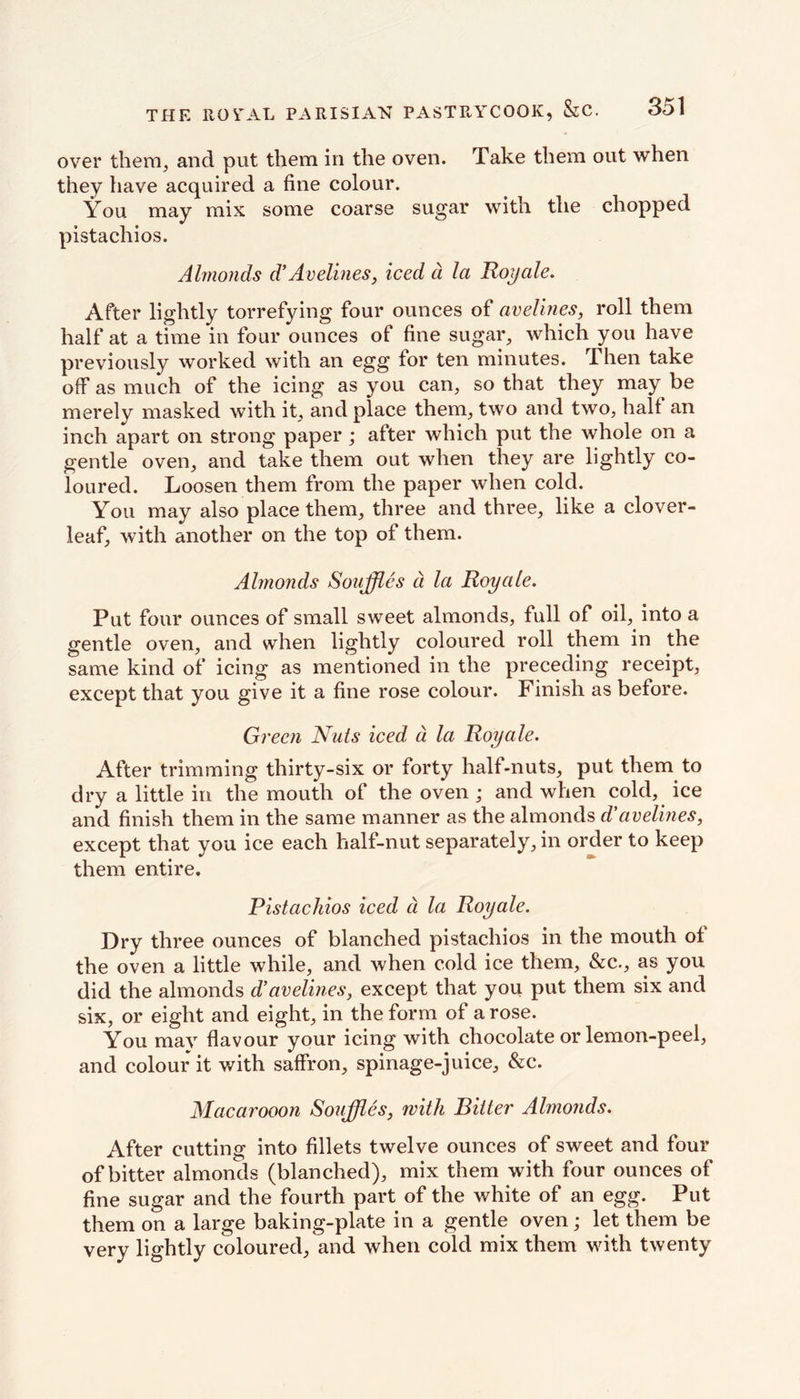 over them, and put them in the oven. Take them out when they have acquired a fine colour. You may mix some coarse sugar with the chopped pistachios. Almonds d’ Avelines, iced d la Hoy ale. After lightly torrefying four ounces of avelines, roll them half at a time in four ounces of fine sugar, which you have previously worked with an egg lor ten minutes. Then take off as much of the icing as you can, so that they may be merely masked with it, and place them, two and two, hall an inch apart on strong paper ; after which put the whole on a gentle oven, and take them out when they are lightly co- loured. Loosen them from the paper when cold. You may also place them, three and three, like a clover- leaf, with another on the top of them. Almonds Souffles d la Royale. Put four ounces of small sweet almonds, full of oil, into a gentle oven, and when lightly coloured roll them in the same kind of icing as mentioned in the preceding receipt, except that you give it a fine rose colour. Finish as before. Green Nuts iced- d la Royale. After trimming thirty-six or forty half-nuts, put them to dry a little in the mouth of the oven ; and when cold, ice and finish them in the same manner as the almonds d’avelines, except that you ice each half-nut separately, in order to keep them entire. Pistachios iced a la Royale. Dry three ounces of blanched pistachios in the mouth ol the oven a little while, and when cold ice them, &c., as you did the almonds d’avelines, except that you put them six and six, or eight and eight, in the form of a rose. You may flavour your icing with chocolate or lemon-peel, and colour it with saffron, spinage-juice, &c. Macarooon Souffles, with Bitter Almonds. After cutting into fillets twelve ounces of sweet and four of bitter almonds (blanched), mix them with four ounces of fine sugar and the fourth part of the white of an egg. Put them on a large baking-plate in a gentle oven; let them be very lightly coloured, and when cold mix them with twenty