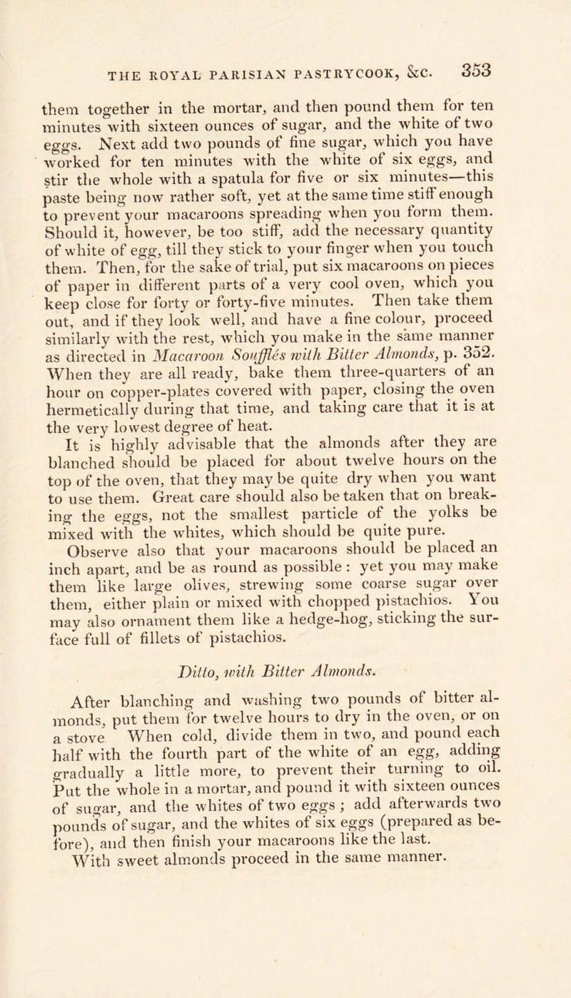them together in the mortar, and then pound them for ten minutes with sixteen ounces of sugar, and the white of two eggs. Next add two pounds of fine sugar, which you have worked for ten minutes with the white of six eggs, and stir the whole with a spatula for five or six minutes—this paste being now rather soft, yet at the same time stiff enough to prevent your macaroons spreading when you form them. Should it, however, be too stiff, add the necessary quantity of white of egg, till they stick to your finger when you touch them. Then, for the sake of trial, put six macaroons on pieces of paper in different parts of a very cool oven, which you keep close for forty or forty-five minutes. Then take them out, and if they look well, and have a fine colour, proceed similarly with the rest, which you make in the same manner as directed in Macaroon Souffles with Bitter Almonds, p. 352. When they are all ready, bake them three-quarters of an hour on copper-plates covered with paper, closing the oven hermetically during that time, and taking care that it is at the very lowest degree of heat. It is highly advisable that the almonds after they are blanched should be placed for about twelve hours on the top of the oven, that they may be quite dry when you want to use them. Great care should also betaken that on break- ing the eggs, not the smallest particle of the yolks be mixed with the whites, which should be quite pure. Observe also that your macaroons should be placed an inch apart, and be as round as possible : yet you may make them like large olives, strewing some coarse sugar over them, either plain or mixed with chopped pistachios. You may also ornament them like a hedge-hog, sticking the sur- face full of fillets of pistachios. Ditto, irith Bitter Almonds. After blanching and washing two pounds of bitter al- monds, put them for twelve hours to dry in the oven, or on a stove When cold, divide them in two, and pound each half with the fourth part of the white of an egg, adding gradually a little more, to prevent their turning to oil. Put the whole in a mortar, and pound it with sixteen ounces of sugar, and the whites of two eggs ; add afterwards two pounds of sugar, and the whites of six eggs (prepared as be- fore), and then finish your macaroons like the last. With sweet almonds proceed in the same manner.