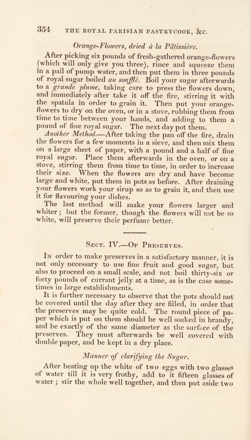 Orange-Flowers, dried a. la Pdtissiere. After picking six pounds of fresh-gathered orange-dowers (which will only give you three), rince and squeeze them in a pail of pump water, and then put them in three pounds of royal sugar boiled au souffle. Boil your sugar afterwards to a grande plume, taking care to press the flowers down, and immediately after take it off the fire, stirring it with the spatula in order to grain it. Then put your orange- flowers to dry on the oven, or in a stove, rubbing them from time to time between your hands, and adding to them a pound of fine royal sugar. The next day pot them. Another Method.—After taking the pan off the fire, drain the flowers for a few moments in a sieve, and then mix them on a large sheet of paper, with a pound and a half of fine royal sugar. Place them afterwards in the oven, or on a stove, stirring them from time to time, in order to increase their size. When the flowers are dry and have become large and white, put them in pots as before. After draining your flowers wrork your sirup so as to grain it, and then use it for flavouring your dishes. 1 he last method will make your flowers larger and whiter; but the former, though the flowers will not be so white, will preserve their perfume better. Sect. IV.—Of Preserves. In order to make preserves in a satisfactory manner, it is not only necessary to use fine fruit and good sugar, but also to proceed on a small scale, and not boil thirty-six or forty pounds of currant jelly at a time, as is the case some- times in large establishments. It is further necessary to observe that the pots should not be covered until the day after they are filled, in order that the preserves may be quite cold. The round piece of pa- per which is put on them should be well soaked in brandy, and be exactly of the same diameter as the surface of the preserves. They must afterwards be well covered with double paper, and be kept in a dry place. Manner of clarifying the Sugar. After beating up the white of two eggs with two glasses of water till it is very frothy, add to it fifteen glasses of water; stir the whole well together, and then put aside two