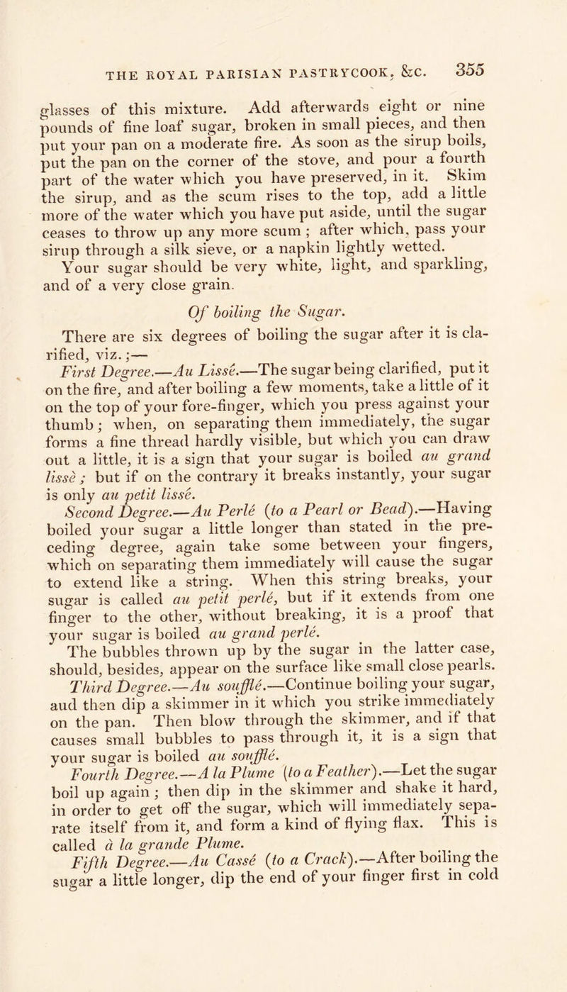 glasses of this mixture. Add afterwards eight or nine pounds of fine loaf sugar, broken in small pieces, and then put your pan on a moderate fire. As soon as the sirup boils, put the pan on the corner ot the stove, and pour a fourth part of the water which you have preserved, in it. Skim the sirup, and as the scum rises to the top, add a little more of the water which you have put aside, until the sugar ceases to throw up any more scum ; after which, pass your sirup through a silk sieve, or a napkin lightly wetted. Your sugar should be very white, light, and sparkling, and of a very close grain. Of boiling the Sugar. There are six degrees of boiling the sugar after it is cla- rified, viz.;— First Degree.—Au Lisse.—The sugar being clarified, put it on the fire, and after boiling a few moments, take a little of it on the top of your fore-finger, which you press against your thumb; when, on separating them immediately, the sugar forms a fine thread hardly visible, but which you can draw out a little, it is a sign that your sugar is boiled au grand lisse ; but if on the contrary it breaks instantly, your sugar is only au petit lisse. Second Degree.—Au Perle (to a Pearl or Beadf Having boiled your sugar a little longer than stated in the pre- ceding degree, again take some between your fingers, which on separating them immediately will cause the sugar to extend like a string. When this string breaks, your sugar is called au petit perle, but it it extends from one finger to the other, without breaking, it is a proof that your sugar is boiled au grand perle. The bubbles thrown up by the sugar in the latter case, should, besides, appear on the surface like small close pearls. Third Degree.—Au souffle.—Continue boiling your sugar, aud then dip a skimmer in it which you strike immediately on the pan. Then blow through the skimmer, and if that causes small bubbles to pass through it, it is a sign that your sugar is boiled au souffle. Fourth Degree.—A la Plume [to a Feathei). Let the sugar boil up again then dip in the skimmer and shake it hard, in order to get off the sugar, which will immediately sepa- rate itself from it, and form a kind of flying flax. This is called a la grande Plume. Fifth Degree.—Au Casse (to a Crack).—After boiling the sugar a little longer, dip the end of your finger first in cold