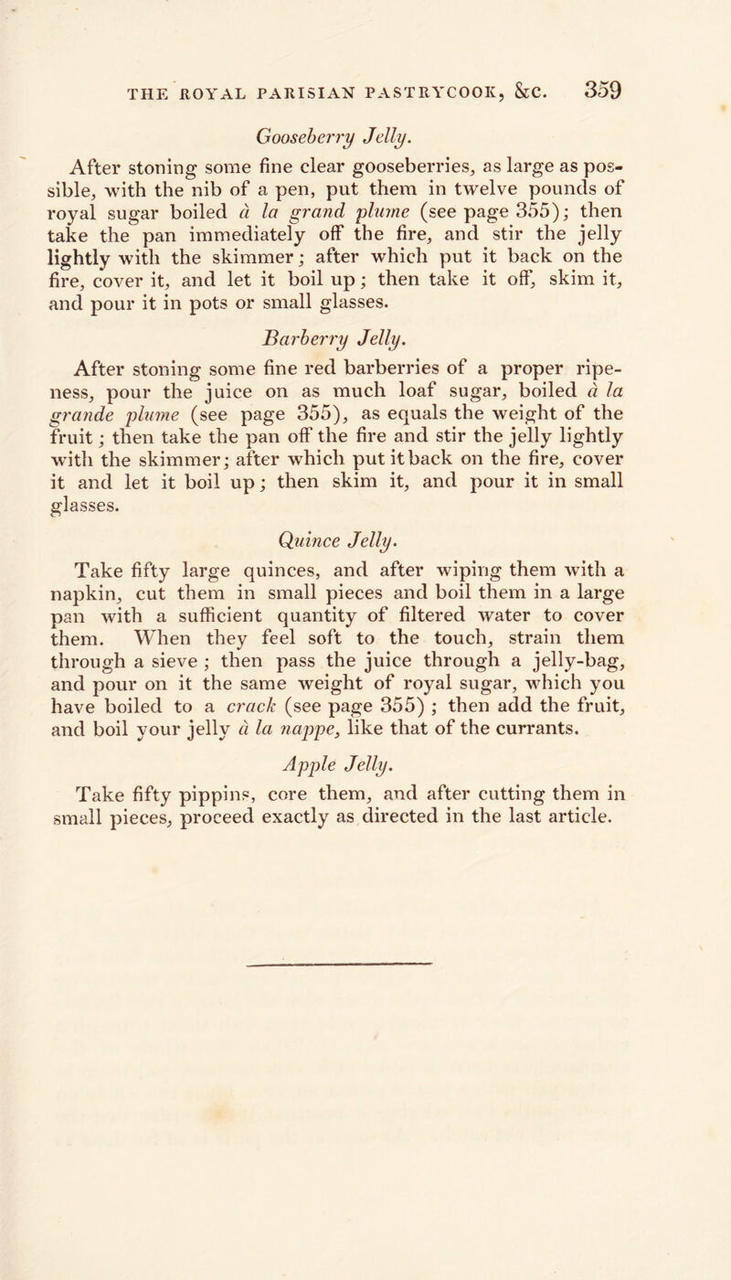 Gooseberry Jelly. After stoning some fine clear gooseberries, as large as pos- sible, with the nib of a pen, put them in twelve pounds of royal sugar boiled a la grand plume (see page 355); then take the pan immediately off the fire, and stir the jelly lightly with the skimmer; after which put it back on the fire, cover it, and let it boil up; then take it off, skim it, and pour it in pots or small glasses. Barberry Jelly. After stoning some fine red barberries of a proper ripe- ness, pour the juice on as much loaf sugar, boiled a la grande plume (see page 355), as equals the weight of the fruit; then take the pan off the fire and stir the jelly lightly with the skimmer; after which put it back on the fire, cover it and let it boil up; then skim it, and pour it in small glasses. Quince Jelly. Take fifty large quinces, and after wiping them with a napkin, cut them in small pieces and boil them in a large pan with a sufficient quantity of filtered water to cover them. When they feel soft to the touch, strain them through a sieve ; then pass the juice through a jelly-bag, and pour on it the same weight of royal sugar, which you have boiled to a crack (see page 355) ; then add the fruit, and boil your jelly d la nappe, like that of the currants. Apple Jelly. Take fifty pippins, core them, and after cutting them in small pieces, proceed exactly as directed in the last article.