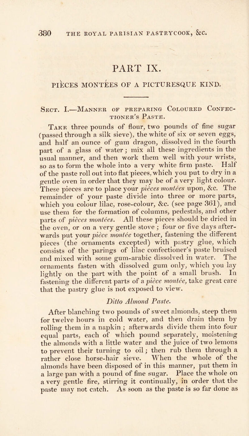 PART IX. PIECES MONTEES OF A PICTURESQUE KIND. Sect. I.—Manner of preparing Coloured Confec- tioner’s Paste. Take three pounds of flour, two pounds of fine sugar (passed through a silk sieve), the white of six or seven eggs, and half an ounce of gum dragon, dissolved in the fourth part of a glass of water; mix all these ingredients in the usual manner, and then work them well with your wrists, so as to form the whole into a very white firm paste. Half of the paste roll out into flat pieces, which you put to dry in a gentle oven in order that they may be of a very light colour. These pieces are to place your pieces montees upon, &c. The remainder of your paste divide into three or more parts, which you colour lilac, rose-colour, &c. (see page 361), and use them for the formation of columns, pedestals, and other parts of pieces montees. All these pieces should be dried ill the oven, or on a very gentle stove ; four or five days after- wards put your piece montee together, fastening the different pieces (the ornaments excepted) with pastry glue, which consists of the parings of lilac confectioner’s paste bruised and mixed with some gum-arabic dissolved in water. The ornaments fasten with dissolved gum only, which you lay lightly on the part with the point of a small brush. In fastening the different parts of a piece montee, take great care that the pastry glue is not exposed to view. Ditto Almond Paste. After blanching two pounds of sweet almonds, steep them for twelve hours in cold water, and then drain them by rolling them in a napkin ; afterwards divide them into four equal parts, each of which pound separately, moistening the almonds with a little water and the juice of two lemons to prevent their turning to oil; then rub them through a rather close horse-hair sieve. When the whole of the almonds have been disposed of in this manner, put them in a large pan with a pound of fine sugar. Place the whole on a very gentle fire, stirring it continually, in order that the paste may not catch. As soon as the paste is so far done as