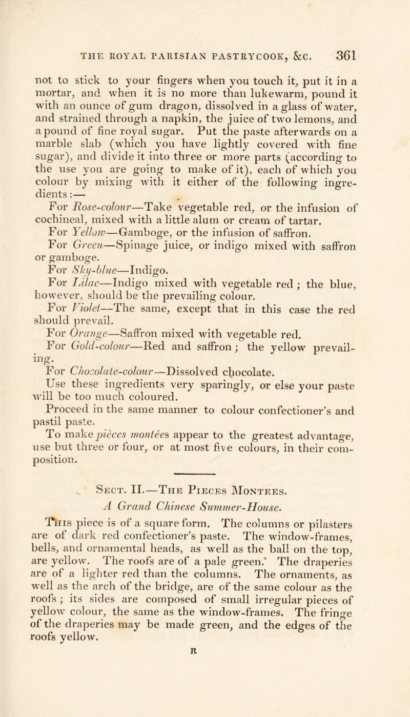 not to stick to your fingers when you touch it, put it in a mortar, and when it is no more than lukewarm, pound it with an ounce of gum dragon, dissolved in a glass of water, and strained through a napkin, the juice of two lemons, and a pound of fine royal sugar. Put the paste afterwards on a marble slab (which you have lightly covered with fine sugar), and divide it into three or more parts (according to the use you are going to make of it), each of which you colour by mixing with it either of the following ingre- dients :— For Rose-colour—Take vegetable red, or the infusion of cochineal, mixed with a little alum or cream of tartar. For Yellow—Gamboge, or the infusion of saffron. For G) *een—Spinage juice, or indigo mixed with saffron or gamboge. For Sky-blue— Indigo. For IAlac.—Indigo mixed with vegetable red; the blue, however, should be the prevailing colour. For Violet—The same, except that in this case the red should prevail. For Orange—Saffron mixed with vegetable red. For Gold-colour—Red and saffron ; the yellow prevail - ing. For Chocolate-colour—Dissolved chocolate. Use these ingredients very sparingly, or else your paste will be too much coloured. Proceed in the same manner to colour confectioner’s and pastil paste. To make pieces rnontees appear to the greatest advantage, use but three or four, or at most five colours, in their com- position. Sect. II.—The Pieces Montees. A Grand Chinese Summer-House. Tkis piece is of a square form. The columns or pilasters are of dark red confectioner’s paste. The window-frames, bells, and ornamental heads, as well as the ball on the top, are yellow. The roofs are of a pale green.' The draperies are of a lighter red than the columns. The ornaments, as well as the arch of the bridge, are of the same colour as the roofs ; its sides are composed of small irregular pieces of yellow colour, the same as the window-frames. The fringe of the draperies may be made green, and the edges of the roofs yellow. R