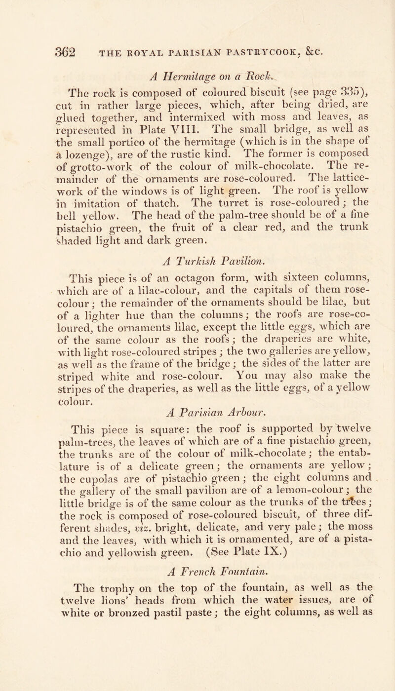 A Hermitage on a Rock* The rock is composed of coloured biscuit (see page 335), cut in rather large pieces, which, after being dried, are glued together, and intermixed with moss and leaves, as represented in Plate VIII. The small bridge, as well as the small portico of the hermitage (which is in the shape of a lozenge), are of the rustic kind. The former is composed of grotto-work of the colour of milk-chocolate. The re- mainder of the ornaments are rose-coloured. The lattice- work of the windows is of light green. The roof is yellow in imitation of thatch. The turret is rose-coloured; the bell yellow. The head of the palm-tree should be of a fine pistachio green, the fruit of a clear red, and the trunk shaded light and dark green. A Turkish Pavilion. This piece is of an octagon form, with sixteen columns, which are of a lilac-colour, and the capitals of them rose- colour; the remainder of the ornaments should be lilac, but of a lighter hue than the columns; the roofs are rose-co- loured, the ornaments lilac, except the little eggs, which are of the same colour as the roofs; the draperies are white, with light rose-coloured stripes ; the two galleries are yellow, as well as the frame of the bridge ; the sides of the latter are striped white and rose-colour. You may also make the stripes of the draperies, as well as the little eggs, of a yellow colour. A Parisian Arbour. This piece is square: the roof is supported by twelve palm-trees, the leaves of which are of a fine pistachio green, the trunks are of the colour of milk-chocolate; the entab- lature is of a delicate green; the ornaments are yellow ; the cupolas are of pistachio green; the eight columns and the gallery of the small pavilion are of a lemon-colour; the little bridge is of the same colour as the trunks of the ti^es ; the rock is composed of rose-coloured biscuit, of three dif- ferent shades, viz. bright, delicate, and very pale; the moss and the leaves, with which it is ornamented, are of a pista- chio and yellowish green. (See Plate IX.) A French Fountain. The trophy on the top of the fountain, as well as the twelve lions' heads from which the water issues, are of white or bronzed pastil paste; the eight columns, as well as