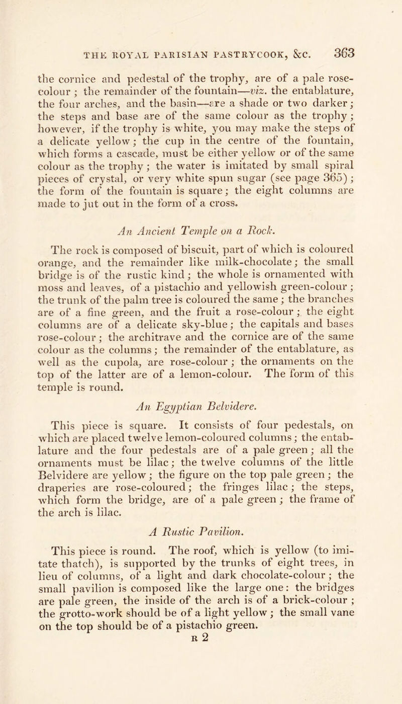 the cornice and pedestal of the trophy, are of a pale rose- colour ; the remainder of the fountain—viz. the entablature, the four arches, and the basin—£re a shade or two darker; the steps and base are of the same colour as the trophy; however, if the trophy is white, you may make the steps of a delicate yellow; the cup in the centre of the fountain, which forms a cascade, must be either yellow or of the same colour as the trophy ; the water is imitated by small spiral pieces of crystal, or very white spun sugar (see page 365) ; the form of the fountain is square; the eight columns are made to jut out in the form of a cross. An Ancient Temple on a Rock. The rock is composed of biscuit, part of which is coloured orange, and the remainder like milk-chocolate; the small bridge is of the rustic kind; the whole is ornamented with moss and leaves, of a pistachio and yellowish green-colour ; the trunk of the palm tree is coloured the same ; the branches are of a fine green, and the fruit a rose-colour ; the eight columns are of a delicate sky-blue; the capitals and bases rose-colour; the architrave and the cornice are of the same colour as the columns; the remainder of the entablature, as well as the cupola, are rose-colour ; the ornaments on the top of the latter are of a lemon-colour. The form of this temple is round. An Egyptian Rclvidere. This piece is square. It consists of four pedestals, on which are placed twelve lemon-coloured columns; the entab- lature and the four pedestals are of a pale green; all the ornaments must be lilac; the twelve columns of the little Belvidere are yellow; the figure on the top pale green; the draperies are rose-coloured; the fringes lilac; the steps, which form the bridge, are of a pale green ; the frame of the arch is lilac. A Rustic Pavilion. This piece is round. The roof, which is yellow (to imi- tate thatch), is supported by the trunks of eight trees, in lieu of columns, of a light and dark chocolate-colour ; the small pavilion is composed like the large one: the bridges are pale green, the inside of the arch is of a brick-colour ; the grotto-work should be of a light yellow; the small vane on the top should be of a pistachio green. r 2