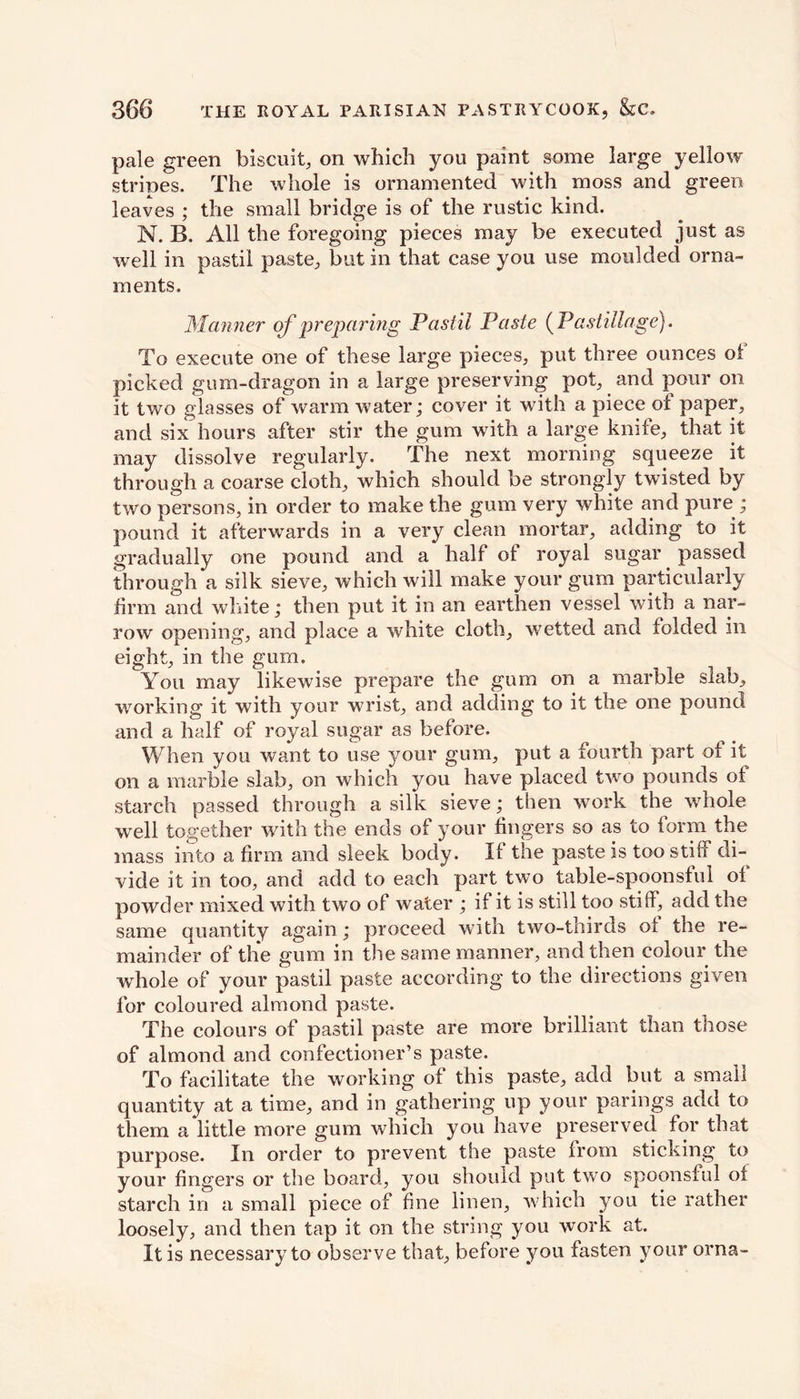 pale green biscuit, on which you paint some large yellow stripes. The whole is ornamented with moss and green leaves ; the small bridge is of the rustic kind. N. B. All the foregoing pieces may be executed just as well in pastil paste, but in that case you use moulded orna- ments. Manner of preparing Pastil Paste (Pastillage}. To execute one of these large pieces, put three ounces of picked gum-dragon in a large preserving pot, and pour on it two glasses of warm water; cover it with a piece of paper, and six hours after stir the gum with a large knife, that it may dissolve regularly. The next morning squeeze it through a coarse cloth, which should be strongly twisted by two persons, in order to make the gum very white and pure ; pound it afterwards in a very clean mortar, adding to it gradually one pound and a half of royal sugar passed through a silk sieve, which will make your gum particularly firm and white; then put it in an earthen vessel with a nar- row opening, and place a white cloth, wetted and folded in eight, in the gum. You may likewise prepare the gum on a marble slab, working it with your wrist, and adding to it the one pound and a half of royal sugar as before. When you want to use your gum, put a fourth part of it on a marble slab, on which you have placed two pounds of starch passed through a silk sieve; then work the whole well together with the ends of your fingers so as to form the mass into a firm and sleek body. If the paste is too stiff di- vide it in too, and add to each part two table-spoonsful of powder mixed with two of water ; if it is still too stiff, add the same quantity again; proceed with two-thirds of the re- mainder of the gum in the same manner, and then colour the whole of your pastil paste according to the directions given for coloured almond paste. The colours of pastil paste are more brilliant than those of almond and confectioner’s paste. To facilitate the working of this paste, add but a small quantity at a time, and in gathering up your parings add to them a little more gum which you have preserved for that purpose. In order to prevent the paste from sticking to your fingers or the board, you should put two spoonsful of starch in a small piece of fine linen, which you tie rather loosely, and then tap it on the string you work at. It is necessary to observe that, before you fasten your orna-