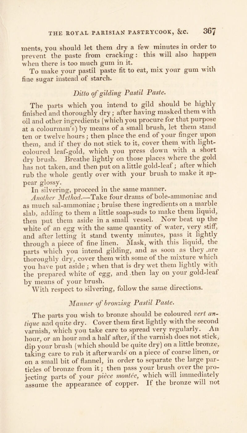 merits, you should let them dry a tew minutes in order to prevent the paste from cracking: this will also happen when there is too much gum in it. To make your pastil paste fit to eat, mix your gum with fine sugar instead of starch. Ditto of gilding Past il Paste. The parts which you intend to gild should be highly finished and thoroughly dry; after having masked them with oil and other ingredients (which you procure for that purpose at a colourman’s) by means of a small brush, let them stand ten or twelve hours; then place the end of your finger upon them, and if they do not stick to it, cover them with light- coloured leaf-gold, which you press down with a short dry brush. Breathe lightly on those places where the gold has not taken, and then put on a little gold-leaf; after which rub the whole gently over wTith your brush to make it ap- pear glossy. In silvering, proceed in the same manner. Another Method.—Take four drams of bole-ammoniac and as much sal-ammoniac; bruise these ingredients on a marble slab, adding to them a little soap-suds to make them liquid, then put them aside in a small vessel. Now beat up the white of an egg with the same quantity of water, very stiff, and after letting it stand twTenty minutes, pass it lightly through a piece of fine linen. Mask, with this liquid, the parts which you intend gilding, and as soon as they .are thoroughly dry, cover them with some of the mixture which you have put aside ; wdien that is dry wet them lightly with the prepared white of egg, and -then lay on your gold-leaf by means of your brush. With respect to silvering, follow the same directions. Manner of bronzing Pastil Paste. The parts you wish to bronze should be coloured vert an- tique and quite dry. Cover them first lightly with the second varnish, which you take care to spread very regularly. An hour, or an hour and a half after, if the varnish does not stick, dip your brush (which should be quite dry) on a little bronze, taking care to rub it afterwards on a piece of coarse linen, or on a small bit of flannel, in order to separate the large par- ticles of bronze from it; then pass your brush over the pro- jecting parts of your piece montee, which will immediately assume the appearance of copper. If the bronze will not