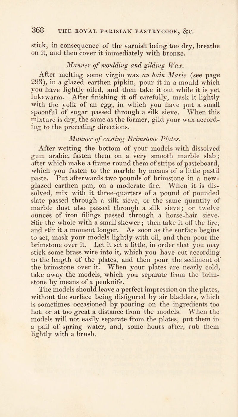 stick, in consequence of the varnish being too dry, breathe on it, and then cover it immediately with bronze. Manner of moulding and gilding Wax. After melting some virgin wax au bain Marie (see page 293), in a glazed earthen pipkin, pour it in a mould which you have lightly oiled, and then take it out while it is yet lukewarm. After finishing it off carefully, mask it lightly with the yolk of an egg, in wrhich you have put a small spoonful of sugar passed through a silk sieve. When this mixture is dry, the same as the former, gild your wax accord- ing to the preceding directions. Manner of casting Brimstone Plates. After wetting the bottom of your models with dissolved gum arabic, fasten them on a very smooth marble slab; after which make a frame round them of strips of pasteboard, which you fasten to the marble by means of a little pastil paste. Put afterwards two pounds of brimstone in a new- glazed earthen pan, on a moderate fire. When it is dis- solved, mix with it three-quarters of a pound of pounded slate passed through a silk sieve, or the same quantity of marble dust also passed through a silk sieve; or twelve ounces of iron filings passed through a horse-hair sieve. Stir the whole with a small skewer; then take it off the fire, and stir it a moment longer. As soon as the surface begins to set, mask your models lightly with oil, and then pour the brimstone over it. Let it set a little, in order that you may stick some brass wire into it, which you have cut according to the length of the plates, and then pour the sediment of the brimstone over it. When your plates are nearly cold, take away the models, which you separate from the brim- stone by means of a penknife. The models should leave a perfect impression on the plates, without the surface being disfigured by air bladders, which is sometimes occasioned by pouring on the ingredients too hot, or at too great a distance from the models. When the models will not easily separate from the plates, put them in a pail of spring water, and, some hours after, rub them lightly with a brush.