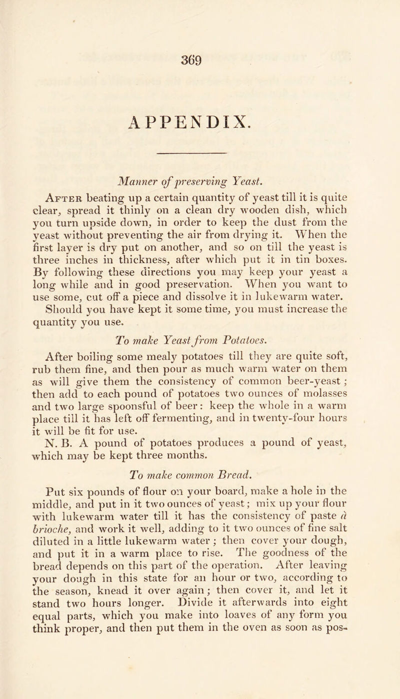 APPENDIX. Manner of preserving Yeast. After beating up a certain quantity of yeast till it is quite clear., spread it thinly on a clean dry wooden dish, which you turn upside down, in order to keep the dust from the yeast without preventing the air from drying it. When the first layer is dry put on another, and so on till the yeast is three inches in thickness, after which put it in tin boxes. By following these directions you may keep your yeast a long while and in good preservation. When you want to use some, cut off a piece and dissolve it in lukewarm water. Should you have kept it some time, you must increase the quantity you use. To make Yeast from Potatoes. After boiling some mealy potatoes till they are quite soft, rub them fine, and then pour as much warm water on them as will give them the consistency of common beer-yeast ; then add to each pound of potatoes two ounces of molasses and two large spoonsful of beer: keep the whole in a warm place till it has left off fermenting, and in twenty-four hours it will be fit for use. N. B. A pound of potatoes produces a pound of yeast, which may be kept three months. To make common Bread. Put six pounds of flour on your board, make a hole in the middle, and put in it two ounces of yeast; mix up your flour with lukewarm water till it has the consistency of paste a. brioche, and work it well, adding to it two ounces of fine salt diluted in a little lukewarm water; then cover your dough, and put it in a warm place to rise. The goodness of the bread depends on this part of the operation. After leaving your dough in this state for an hour or two, according to the season, knead it over again; then cover it, and let it stand two hours longer. Divide it afterwards into eight equal parts, which you make into loaves of any form you think proper, and then put them in the oven as soon as pos-