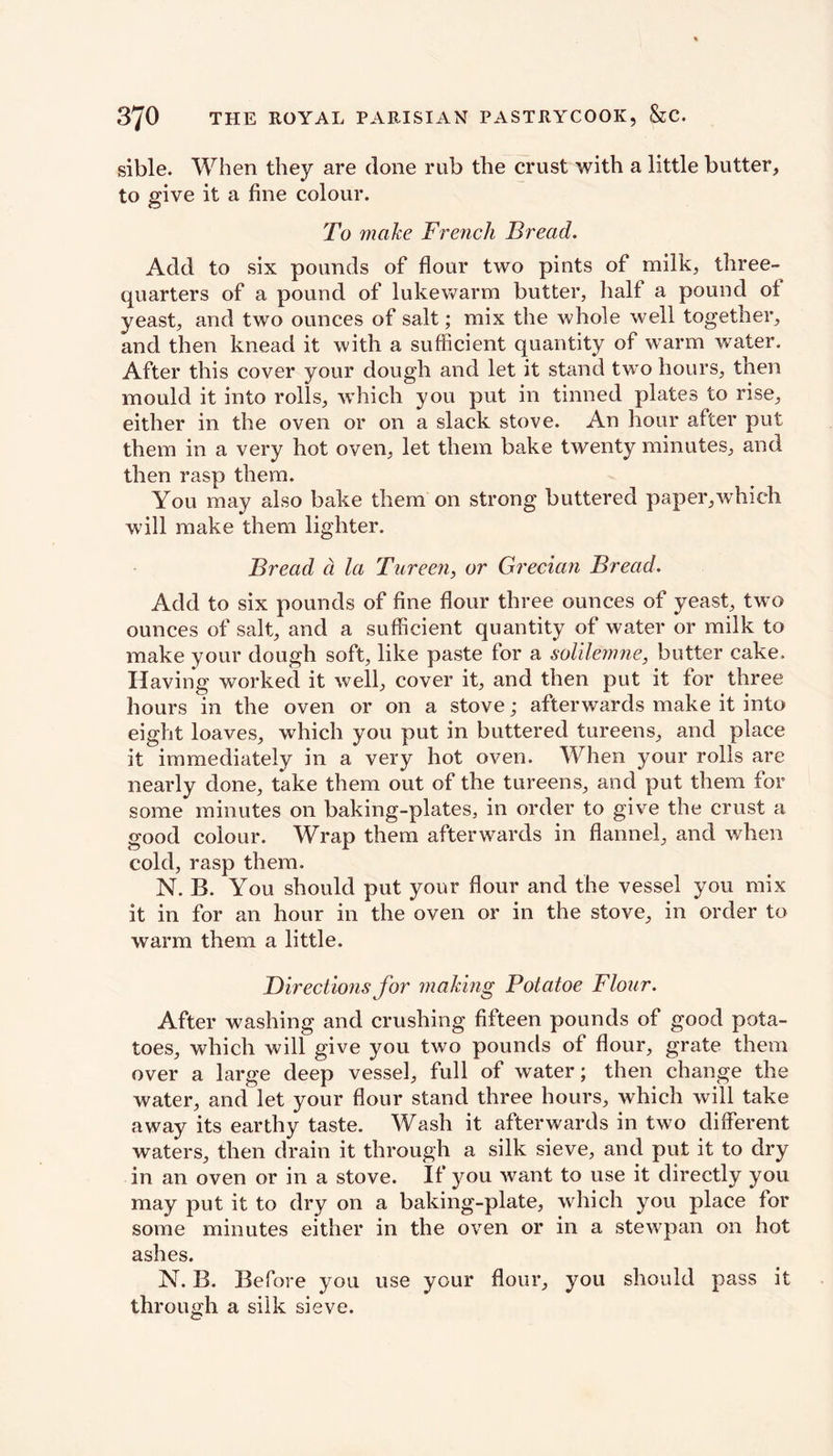 sible. When they are clone nib the crust with a little butter, to give it a fine colour. To make French Bread. Add to six pounds of flour two pints of milk, three- quarters of a pound of lukewarm butter, half a pound of yeast, and two ounces of salt; mix the whole well together, and then knead it with a sufficient quantity of warm water. After this cover your dough and let it stand two hours, then mould it into rolls, which you put in tinned plates to rise, either in the oven or on a slack stove. An hour after put them in a very hot oven, let them bake twenty minutes, and then rasp them. You may also bake them on strong buttered paper,which will make them lighter. Bread a la Tureen, or Grecian Bread. Add to six pounds of fine flour three ounces of yeast, twro ounces of salt, and a sufficient quantity of water or milk to make your dough soft, like paste for a solilemne, butter cake. Having worked it well, cover it, and then put it for three hours in the oven or on a stove; afterwards make it into eight loaves, which you put in buttered tureens, and place it immediately in a very hot oven. When your rolls are nearly done, take them out of the tureens, and put them for some minutes on baking-plates, in order to give the crust a good colour. Wrap them afterwards in flannel, and when cold, rasp them. N. B. You should put your flour and the vessel you mix it in for an hour in the oven or in the stove, in order to warm them a little. Directions for making Potatoe Flour. After washing and crushing fifteen pounds of good pota- toes, which will give you two pounds of flour, grate them over a large deep vessel, full of water; then change the water, and let your flour stand three hours, which will take away its earthy taste. Wash it afterwards in two different waters, then drain it through a silk sieve, and put it to dry in an oven or in a stove. If you want to use it directly you may put it to dry on a baking-plate, which you place for some minutes either in the oven or in a stewpan on hot ashes. N. B. Before you use your flour, you should pass it through a silk sieve.