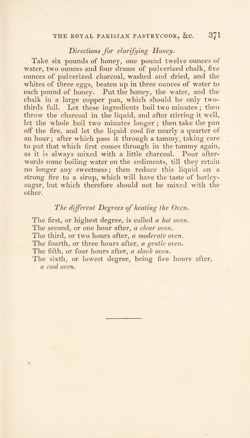 Directions for clarifying Honey. Take six pounds of honey, one pound twelve ounces of water, two ounces and four drams of pulverized chalk, five ounces of pulverized charcoal, washed and dried, and the whites of three eggs, beaten up in three ounces of wTater to each pound of honey. Put the honey, the water, and the chalk in a large copper pan, which should be only two- thirds full. Let these ingredients boil two minutes; then throw the charcoal in the liquid, and after stirring it well, let the whole boil two minutes longer; then take the pan off the fire, and let the liquid cool for nearly a quarter of an hour; after which pass it through a tammy, taking care to put that which first comes through in the tammy again, as it is always mixed with a little charcoal. Pour after- wards some boiling water on the sediments, till they retain no longer any sweetness; then reduce this liquid on a strong fire to a sirup, which will have the taste of barley- sugar, but which therefore should not be mixed with the other. The different Degrees of heating the Oven. The first, or highest degree, is called a hot oven. The second, or one hour after, a clear oven. The third, or two hours after, a moderate oven. The fourth, or three hours after, a gentle oven. The fifth, or four hours after, a slack oven. The sixth, or lowest degree, being five hours after, a cool oven.