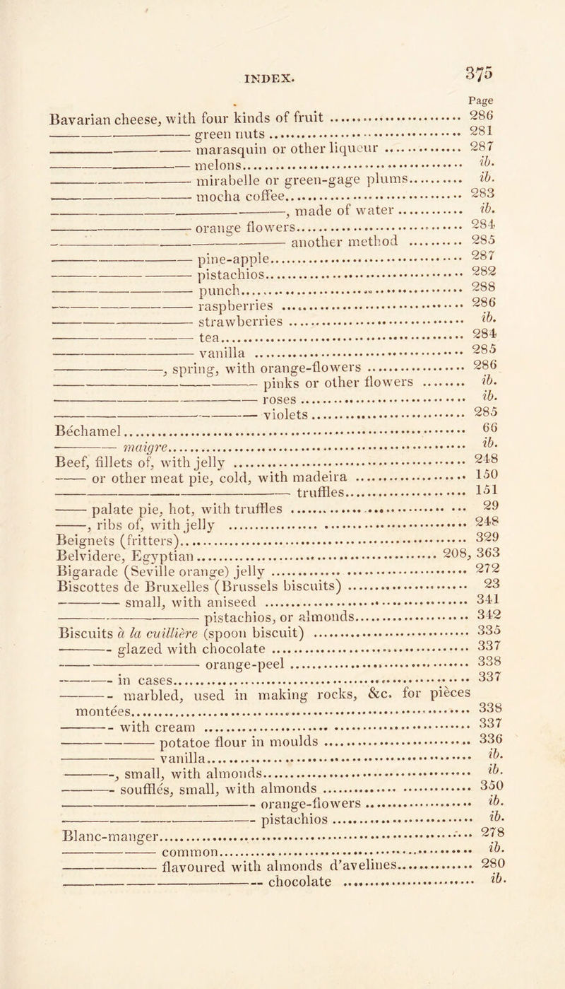 INDEX. 3/5 Page Bavarian cheese, with four kinds of fruit 286 green nuts 281 marasquin or other liqueur 287 melons mirabelle or green-gage plums ib. mocha coffee 283 * —y made of watei ............ ib* orange flowers - 284 1 another method 285 • pine-apple 287 pistachios 282 * punch 288 raspberries 286 strawberries ib* tea 284 vanilla 285 ■, spring, with orange-flowers 286 pinks or other flowers ib. ih ■ roses w‘ violets 285 Bechamel 66 mciigre ib* Beef, fillets of, with jelly 248 or other meat pie, cold, with madeira 130 truffles 1-51 palate pie, hot, with truffles 29 , ribs of, with jelly 248 Beignets (fritters) 329 Belvidere, Egyptian 208, 363 Bigarade (Seville orange) jelly 272 Biscottes de Bruxelles (Brussels biscuits) 23 small, with aniseed 341 — pistachios, or almonds 342 Biscuits a la cuilliere (spoon biscuit) 335 glazed with chocolate 337 orange-peel 338 in cases * 337 ——— marbled, used in making rocks, &c. for pieces montees 338 with cream 337 • potatoe flour in moulds 336 vanilla , small, with almonds ib- souffles, small, with almonds 350 orange-flowers ib. - pistachios ib. Blanc-manger 278 • common ib- flavoured with almonds d’avelines 280 chocolate ib.