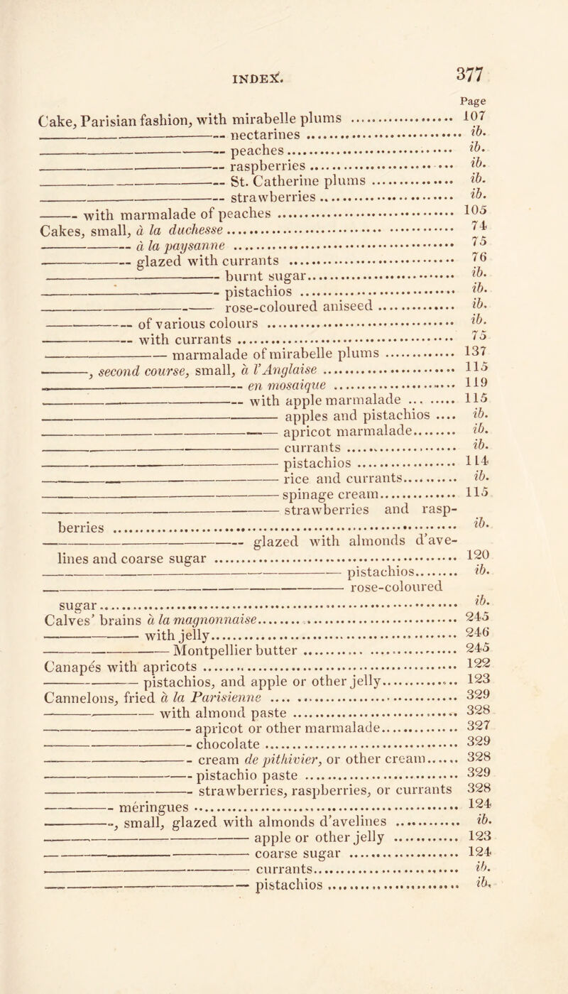 Page Cake, Parisian fashion, with mirabelle plums 107 . — nectarines «... ib. peaches ib- , . raspberries ib- St. Catherine plums ib- strawberries ib. with marmalade of peaches 10-5 Cakes, small, a la duchesse 74 d la paysanne 75 — glazed with currants 70 burnt sugar ib- pistachios ib- rose-coloured aniseed ib- of various colours ib- with currants 75 marmalade of mirabelle plums 137 } second course, small, a VAnglaise 11° „ en mosaique 119 with apple marmalade ... 115 apples and pistachios .... ib. —— apricot marmalade ib. _ currants - ib. pistachios 114 — rice and currants ib. ——— — spinage cream 115 strawberries and rasp- berries glazed with almonds d’ave- lines and coarse sugar • 120 pistachios ib. rose-coloured sugar ib- Calves’ brains a la magnonnaise 245 with jelly 240 —Montpellier butter 245 Canapes with apricots 122 pistachios, and apple or other jelly 123 Cannelons, fried a la Parisienne 329 > with almond paste 328 apricot or other marmalade 327 chocolate 329 cream de pithivier, or other cream 328 pistachio paste 329 strawberries, raspberries, or currants 328 meringues 12b small, glazed with almonds d’avelines ib- apple or other jelly 123 coarse sugar 124 currants ib- — pistachios ib-