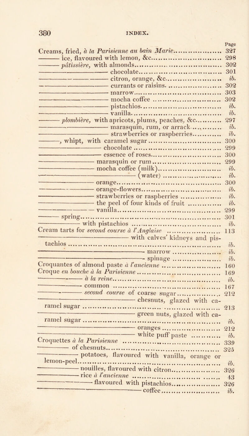 Page Creams, fried, a la Parisienne au bain Marie..... 327 • ice, flavoured with lemon, &c 298 • pdtissiere, with almonds 302 • chocolate—. . 301 citron, orange, &c ib. currants or raisins 302 marrow 303 mocha coffee 302 pistachios ib. vanilla ib. • plombiere, with apricots, plums, peaches, &c 297 — marasquin, rum, or arrack. ib. — strawberries or raspberries ib. , whipt, with caramel sugar 300 chocolate 299 • essence of roses 300 marasquin or rum.. 299 mocha coffee (milk) ib. '—' — (water) ib. ■ orange 300 orange-flowers ib. • strawberries or raspberries ib. the peel of four kinds of fruit ib. vanilla 299 spring 301 with pistachios ib. Cream tarts for second course a VAnglaise 113 * — with calves’ kidneys and pis- tachios ib. — marrow ib. — spin age ib. Croquantes of almond paste a Vancienne 160 Croque en bouche d la Parisienne 169 a la reine ib. common 167 second course of coarse sugar 212 ~ chesnuts, glazed with ca- ramel sugar.. ^ 213  green nuts, glazed with ca- ramel sugar ib. oranges 212 “ white puff paste ib. Croquettes d la Parisienne 339 ■— — of chesnuts 325 ‘ potatoes, flavoured with vanilla, orange or lemon-peel ^ “ nouilles, flavoured with citron 326 ■ rice d Vancienne 43 ~~ -flavoured with pistachios 326 ' coffee. ib.
