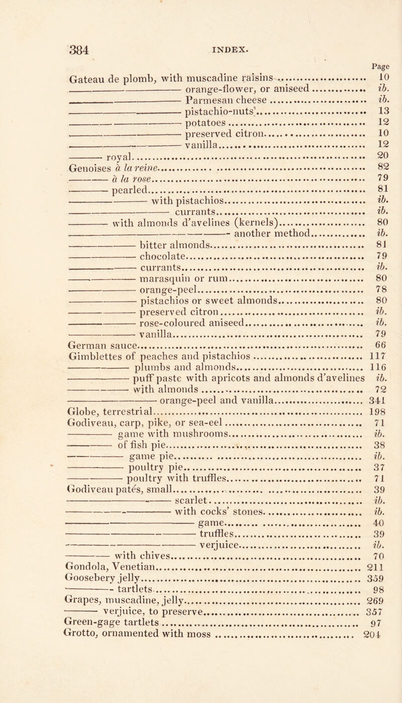 Page Gateau de plomb, with muscadine raisins 10 orange-flower, or aniseed ib. Parmesan cheese ib. pistachio-nuts’ 13 potatoes 12 preserved citron 10 vanilla 12 royal 20 Genoises a la reine 82 a la rose 79 pearled 81 with pistachios ib. currants ib. with almonds d’avelines (kernels) 80 another method ib. bitter almonds 81 — chocolate 79 currants ib. marasquin or rum 80 orange-peel 78 pistachios or sweet almonds 80 preserved citron ib. • rose-coloured aniseed ib. vanilla 79 German sauce 66 Gimblettes of peaches and pistachios 117 plumbs and almonds 116 puff paste with apricots and almonds d’avelines ib. with almonds 72 orange-peel and vanilla 341 Globe, terrestrial 198 Godiveau, carp, pike, or sea-eel 71 game with mushrooms ib. ■ — of fish pie 38 game pie ib. poultry pie 37 poultry with truffles 71 Godiveau pates, small 39 ■ scarlet ib. with cocks’ stones ib. game 40 truffles 39 verjuice ib. with chives 70 Gondola, Venetian 211 Goosebery jelly 359 tartlets- 98 Grapes, muscadine, jelly... 269 verjuice, to preserve 357 Green-gage tartlets „ 97 Grotto, ornamented with moss 204