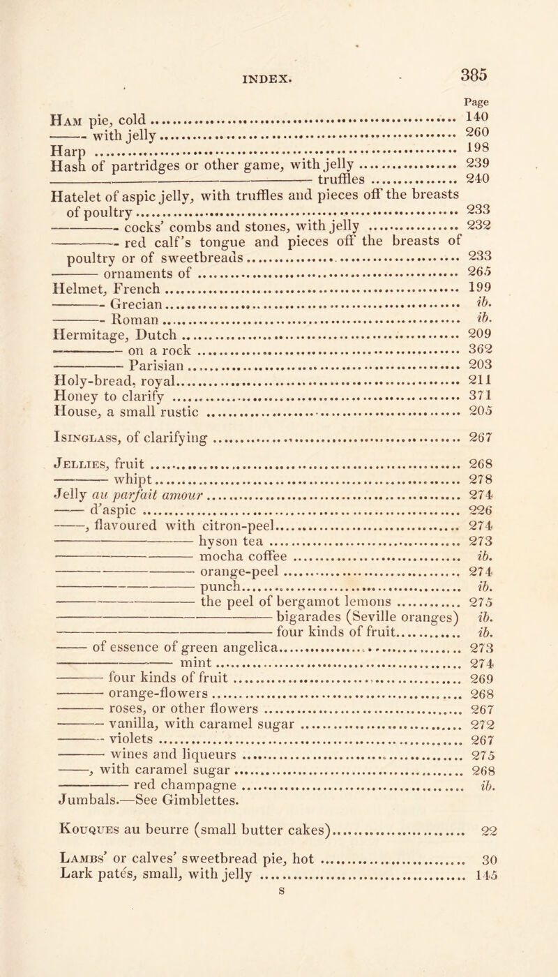 Page Ham pie,, cold 140 • with jelly 260 Harp l^8 Hash of partridges or other game, with jelly 239 truffles 240 Hatelet of aspic jelly, with truffles and pieces off the breasts of poultry :*•••;* 283 cocks’ combs and stones, with jelly 232 red calf’s tongue and pieces off the breasts of poultry or of sweetbreads 233 • ornaments of 265 Helmet, French 199 • Grecian ib. Roman ib. Hermitage, Dutch 209 — on a rock 362 Parisian... 203 Holy-bread, royal 211 Honey to clarify 371 House, a small rustic 205 Isinglass, of clarifying 267 Jellies, fruit 268 whipt 278 Jelly au parfait amour 274 d’aspic 226 , flavoured with citron-peel 274 hyson tea 273 mocha coffee ib. orange-peel 274 punch ib. - the peel of bergamot lemons 275 bigarades (Seville oranges) ib. foUr kinds of fruit ib. of essence of green angelica 273 mint 274 four kinds of fruit 269 orange-flowers 268 • roses, or other flowers 267 vanilla, with caramel sugar 272 violets 267 wines and liqueurs 275 , with caramel sugar 268 red champagne ib. Jumbals.—See Gimblettes. Kouques au beurre (small butter cakes) 22 Lambs’ or calves’ sweetbread pie, hot 30 Lark pates, small, with jelly 145 s