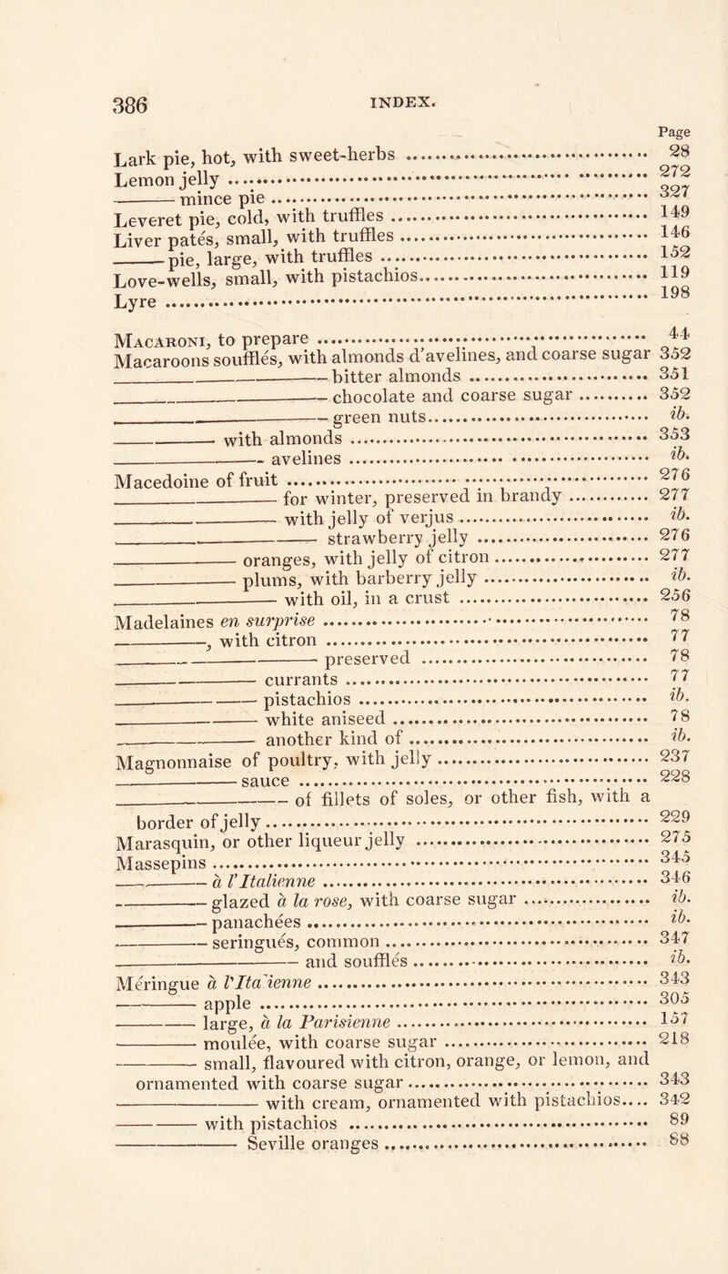 Lark pie, hot, with sweet-herbs .. Lemon jelly — mince pie Leveret pie, cold, with truffles .... Liver pates, small, with truffles ... pie, large, with truffles ...... Love-wells, small, with pistachios Lyre Page 28 272 327 149 146 152 119 198 Macaroni, to prepare ** Macaroons souffl.cs> with, almonds d avelincSj and coai sc sugar 3o2 bitter almonds 351 -— chocolate and coarse sugar 352 green nuts ib. with almonds 353 avelines Macedoine of fruit * for winter, preserved in brandy with jelly of verjus strawberry jelly - oranges, with jelly of citron * plums, with barberry jelly with oil, in a crust Madelaines era surprise , with citron preserved currants pistachios — white aniseed another kind of Magnonnaise of poultry, with jelly — sauce __ of fillets of soles, or other fish, with a border of jelly Marasquin, or other liqueur jelly Massepins .— a ritalienne glazed a la rose, with coarse sugar panachees seringues, common and souffles Meringue a Vlta'ienne apple large, a la Parisienne ■ moulee, with coarse sugar small, flavoured with citron, orange, or lemon, and ornamented with coarse sugar with cream, ornamented with pistachios.... with pistachios Seville oranges 276 277 ib. 276 277 ib. 256 78 77 78 77 ib. 78 ib. 237 228 229 275 345 346 ib. ib. 347 ib. 343 305 157 218 343 342 89 88