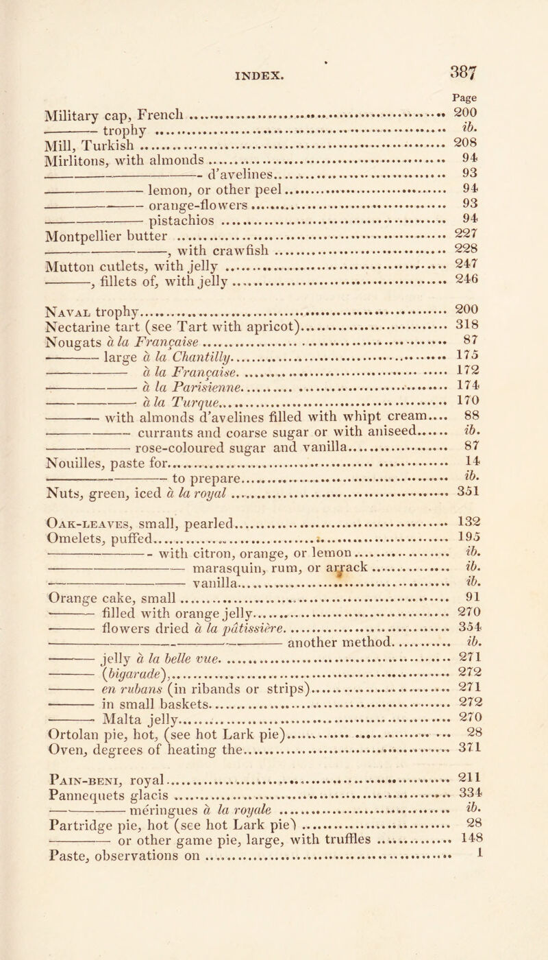Page Military cap, French ♦ 200 • trophy ib- Mill, Turkish 208 Mirlitons, with almonds 94. d’avelines 93 lemon, or other peel 94 orange-flowers 93 pistachios 94 Montpellier butter 227 , with crawfish 228 Mutton cutlets, with jelly 247 , fillets of, with jelly 246 Naval trophy 200 Nectarine tart (see Tart with apricot) 318 Nougats a la Frangaise 37 large a la Chantilly 175 alaFrangaise 172 • a la Parisienne 174 a la Turque 170 with almonds d’avelines filled with whipt cream.... 88 currants and coarse sugar or with aniseed ib. rose-coloured sugar and vanilla 87 Nouilles, paste for 14* to prepare ib- Nuts, green, iced a la royal 351 Oak-leaves, small, pearled 132 Omelets, puffed 195 • with citron, orange, or lemon ib. - marasquin, rum, or arrack ib. vanilla ib. Orange cake, small 91 filled with orange jelly 270 flowers dried a la pdtissiere 354 another method ib. jelly a la belle 271 (bigarade), 272 en rubans (in ribands or strips) 271 in small baskets 272 Malta jelly 270 Ortolan pie, hot, (see hot Lark pie) 28 Oven, degrees of heating the 371 Pain-beni, royal 211 Pannequets glacis 334 •— meringues a la royale ... ib- Partridge pie, hot (see hot Lark piej 28 or other game pie, large, with truffles 148 Paste, observations on ...» 4