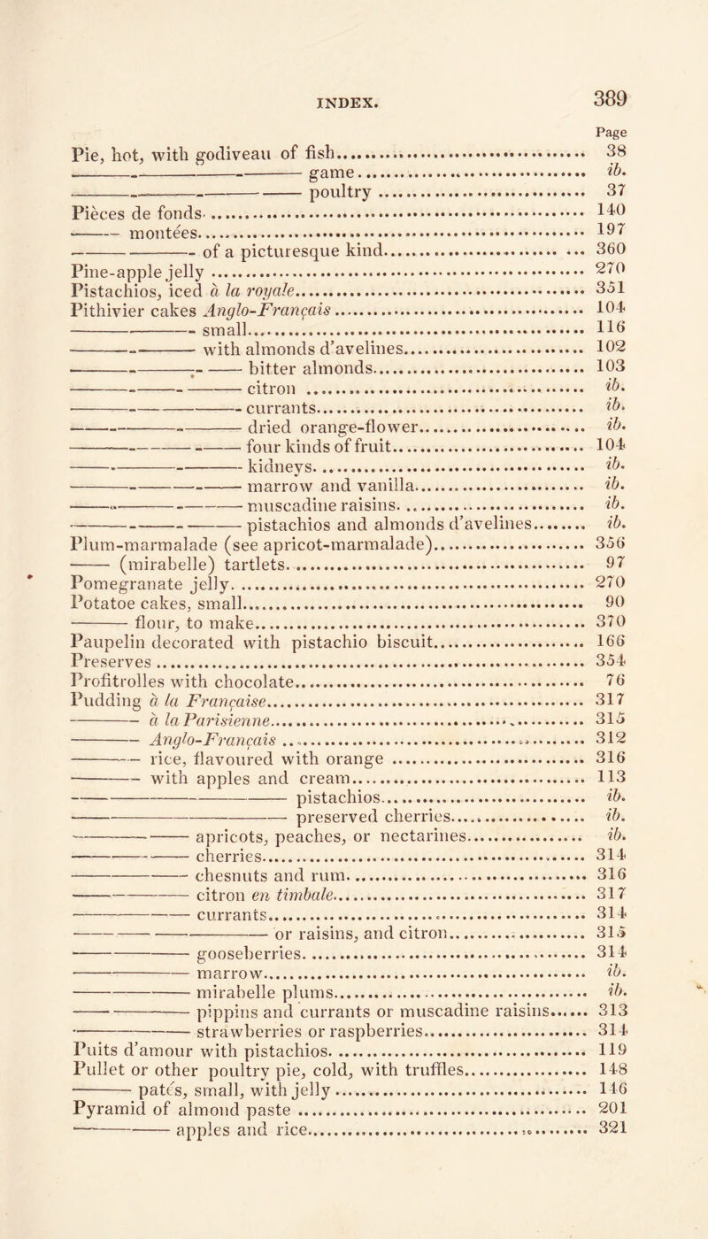 Page Pie, hot, with godiveau of fish 38 game ib. - poultry 37 Pieces de fonds^ 140 montees 197 of a picturesque kind 360 Pine-apple jelly 270 Pistachios, iced a la 1'oyale 351 Pithivier cakes Anglo-Frangais 104 — - small HO ■ — with almonds d’avelines 102 — ; bitter almonds 103 citron ib. ■ currants ib, dried orange-flower ib, four kinds of fruit 104 kidneys ib, marrow and vanilla ib. — muscadine raisins ib. pistachios and almonds d’avelines ib. Plum-marmalade (see apricot-marmalade) 356 (mirabelle) tartlets 97 Pomegranate jelly 270 Potatoe cakes, small... 90 flour, to make 370 Paupelin decorated with pistachio biscuit 166 Preserves 354 Profitrolles with chocolate 76 Pudding a la Frangaise 317 a laParisienne 315 Anglo-Frangais ... 312 rice, flavoured with orange 316 with apples and cream 113 pistachios ib. preserved cherries ib. apricots, peaches, or nectarines ib. cherries 314 chesnuts and rum 316 citron en timbale 317 • currants 314 or raisins, and citron 315 gooseberries 314 ■ marrow ib. mirabelle plums ib. pippins and currants or muscadine raisins 313 strawberries or raspberries 314 Puits d’amour with pistachios 119 Pullet or other poultry pie, cold, with truffles 148 • pates, small, with jelly 146 Pyramid of almond paste 201 *— apples and rice 321