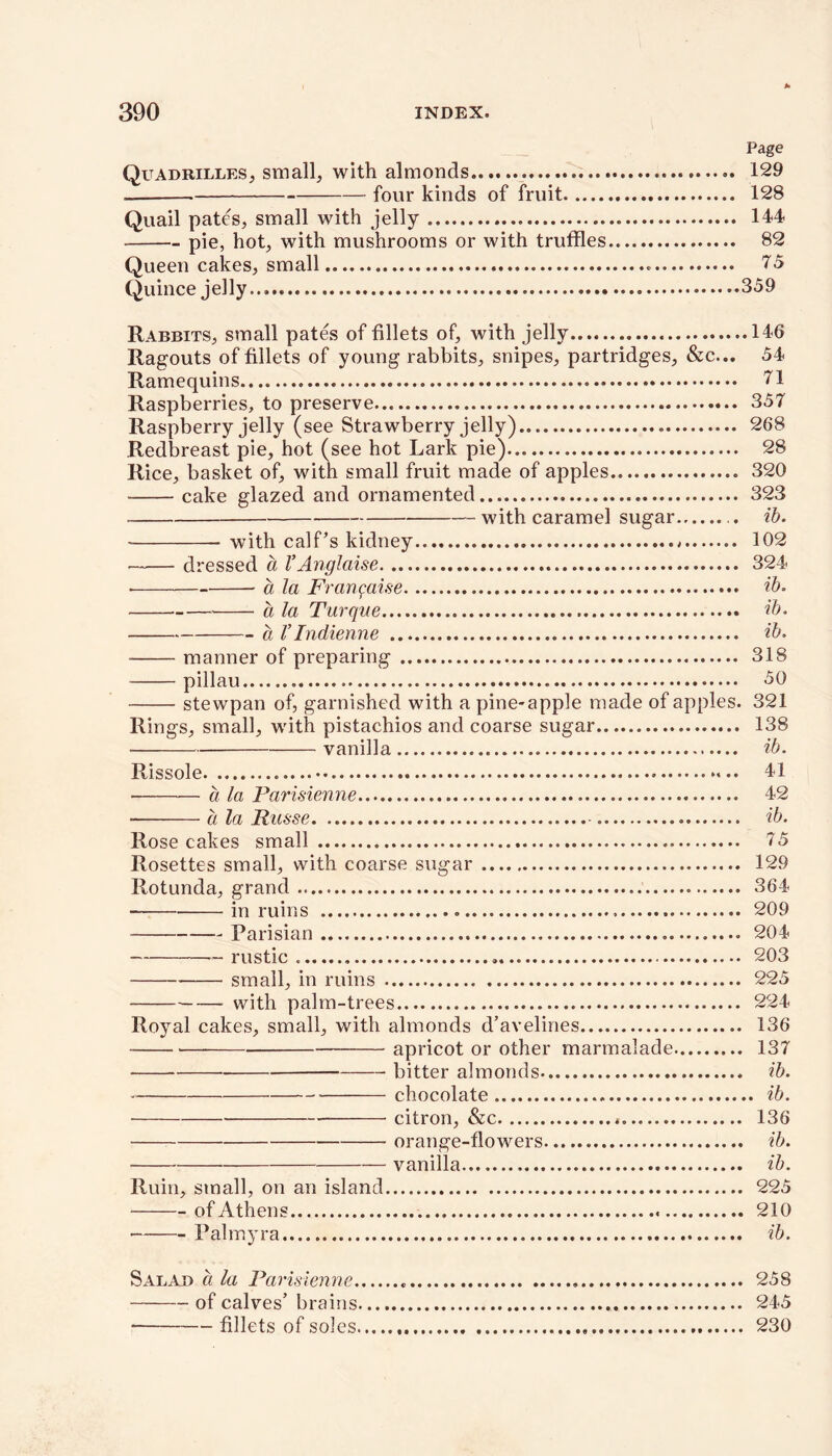 Page Quadrilles, small, with almonds 129 four kinds of fruit 128 Quail pates, small with jelly 144 pie, hot, with mushrooms or with truffles 82 Queen cakes, small 75 Quince jelly 359 Rabbits, small pates of fillets of, with jelly 146 Ragouts of fillets of young rabbits, snipes, partridges, &c... 54 Ramequins 71 Raspberries, to preserve 357 Raspberry jelly (see Strawberry jelly) 268 Redbreast pie, hot (see hot Lark pie) 28 Rice, basket of, with small fruit made of apples 320 cake glazed and ornamented 323 with caramel sugar ib. with calf’s kidney * 102 dressed a VAnglaise 324 • a la Franqaise ib. a la Turque ib. a V Indienne ib. manner of preparing 318 pillau 50 stewpan of, garnished with a pine-apple made of apples. 321 Rings, small, with pistachios and coarse sugar 138 vanilla ib. Rissole 41 • a la Parisienne 42 a la Rasse ib. Rose cakes small 75 Rosettes small, with coarse sugar 129 Rotunda, grand 364 in ruins 209 Parisian 204 ~ rustic 203 small, in ruins 225 with palm-trees 224 Royal cakes, small, with almonds d’avelines 136 apricot or other marmalade 137 bitter almonds ib. chocolate ib. citron, &c . 136 orange-flowers ib. vanilla ib. Ruin, small, on an island 225 of Athens 210 Palmyra ib. Salad ci la Parisienne 258 of calves’ brains 245 fillets of soles 230