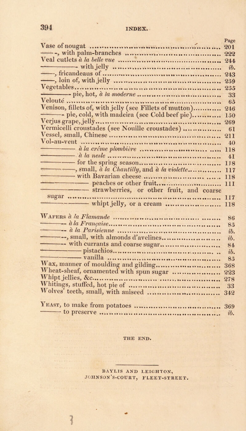 Page Vase of nougat ....*. 201 , with palm-branches 222 Veal cutlets a la belle vue 244 „ with jelly ib. , fricandeaus of 243 , loin of, with jelly 259 Vegetables 255 * pie, hot, a la moderne 33 Veloute 65 Venison, fillets of, with jelly (see Fillets of mutton) 246 pie, cold, with madeira (see Cold beef pie) 150 Verjusgrape,jelly . 269 Vermicelli croustades (see Nouille croustades) 61 Vessel, small, Chinese 211 Vol-au-vent 40 ■ a la creme plombiere 118 a la nesle 41 for the spring season 1J 8 , small, a la Chantilly, and a la violette 117 * with Bavarian cheese 118 peaches or other fruit ill ■ strawberries, or other fruit, and coarse sugar ... 117 whipt jelly, or a cream 118 Wafers a la Flamande .... 86 ■ a la Prangaise 85 a la Parisienne ib. , small, with almonds d’avelines ib. * with currants and coarse sugar 84 — pistachios ib. vanilla 85 Wax, manner of moulding and gilding 368 Wheat-sheaf, ornamented with spun sugar 223 Whipt jellies, &c 278 Whitings, stuffed, hot pie of 33 At olves’ teeth, small, with aniseed 342 Yeast, to make from potatoes 369 to preserve ib. THE END. BAYLIS AND LEIGHTON, johnson’s-court, FLEET-STREET.