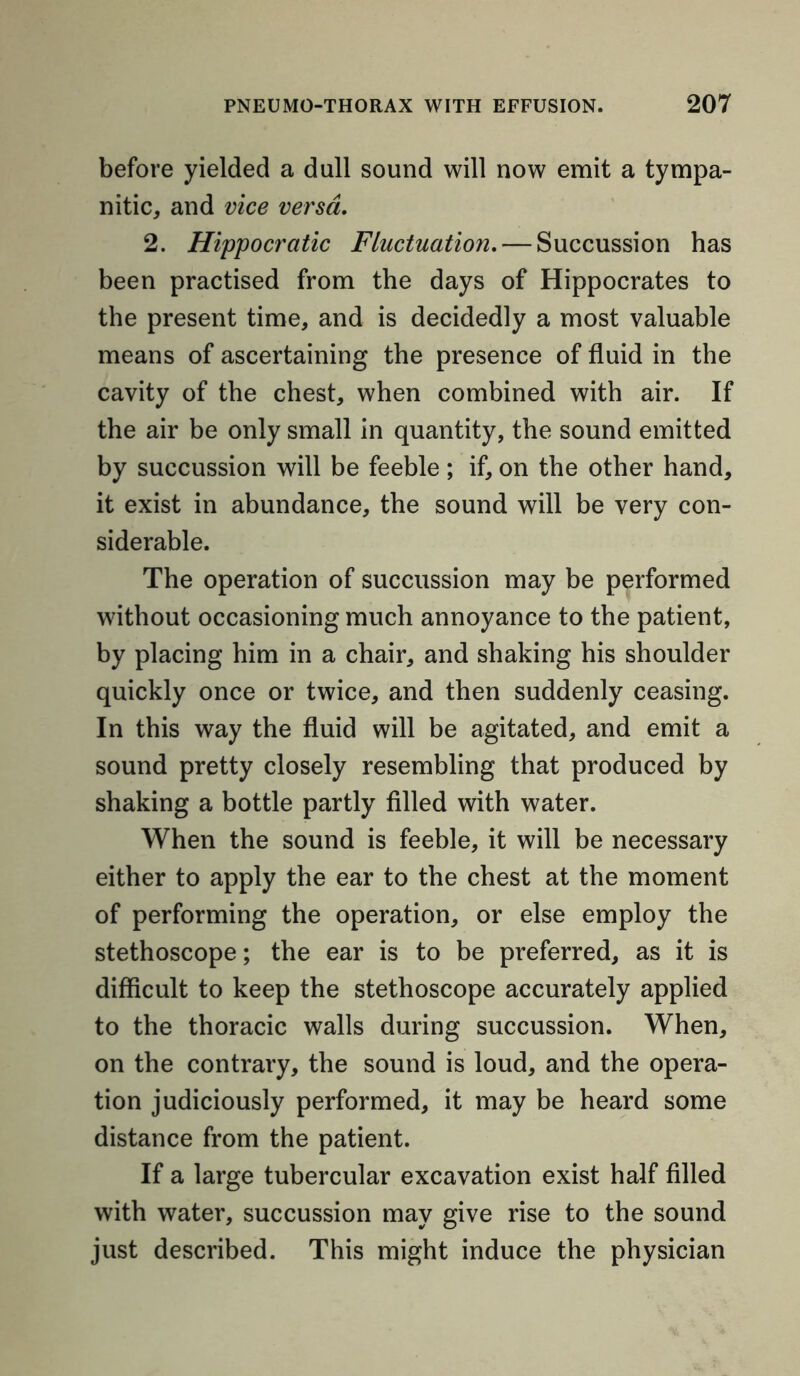 before yielded a dull sound will now emit a tympa- nitic, and vice versa. 2. Hippocratic Fluctuation.— Succussion has been practised from the days of Hippocrates to the present time, and is decidedly a most valuable means of ascertaining the presence of fluid in the cavity of the chest, when combined with air. If the air be only small in quantity, the sound emitted by succussion will be feeble ; if, on the other hand, it exist in abundance, the sound will be very con- siderable. The operation of succussion may be performed without occasioning much annoyance to the patient, by placing him in a chair, and shaking his shoulder quickly once or twice, and then suddenly ceasing. In this way the fluid will be agitated, and emit a sound pretty closely resembling that produced by shaking a bottle partly filled with water. When the sound is feeble, it will be necessary either to apply the ear to the chest at the moment of performing the operation, or else employ the stethoscope; the ear is to be preferred, as it is difficult to keep the stethoscope accurately applied to the thoracic walls during succussion. When, on the contrary, the sound is loud, and the opera- tion judiciously performed, it may be heard some distance from the patient. If a large tubercular excavation exist half filled with water, succussion may give rise to the sound just described. This might induce the physician