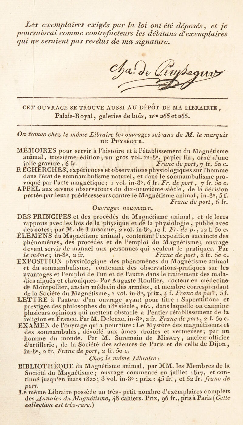 Les exemplaires exigés par la loi ont été déposés, et je poursuivrai comme contrefacteurs les débitans d'exemplaires qui ne seraient pas revêtus de ma signature. CEX OUVRAGE SE TROUVE AUSSI AU DÉPÔT DE BIA LIBRAIRIE , Palais-Royal, galeries de bois, n®» 265et 266. Oit trouve chez le même Libraire les ouvrages suivans de 2kl. le marquis DE PuYSÉGUR. MÉSIOIRES pour servir à l’histoire et à l’établissement du Magnétisme animal, troisième étütion; un gros vol. in-B®, papier fin, orné d’une iolie gravure , 6 tr. Franc de port, 7 fr. 5o c, R ÈCHERCHES, expériences et observations physiologiques sur l’homme dans l’état de somnambulisme naturel, et dans le somnambulisme pro- voqué par l’acte magnétique; 1 vol. in-B», 6 fr. Fr. de port, 7 fr. 5o c. APPEL aux savans observateurs du dix-neuvième siècle, de la décision portée par leurs prédécesseurs contre le Magnétisme animal, in-8®, 5 f. Franc de port, 6 fr. Ouvrages nouveaux, DES PRIISTCIPES et des procédés du Magnétisme animal, et de leurs rapports avec les lois de la physique et de la physiologie , publié avec des notes; par M. tle Lausanne, 2 vol. in-B®, 10 f. Fr. de p., 12 f. 5o c. ÉLEMENS du Magnétisme animal, contenant l’exposition succincte des phénomènes, des procédés et de l’emploi du Magnétisme; ouvrage devant servir de manuel aux personnes qui veulent le jrratiquer. Par le même ; in-B®, 2 fr. 1 Franc de port, 2 fr. 5o c. EXPOSITION physiologique des phénomènes du Magnétisme animal et du somnamlrulisme, contenant des observations-pratiques sur les ï;ivantages et l’emploi de l’un et de l’autre dans le traitement des mala- <\ies aiguës et chroniques. Par Auguste Roullier, docteur en médecine dé Montpellier, ancien médecin des armées, et membre cori’espondant djela Société du Magnétisme, t vol. in-8°, prix, 4 f* Franc de port, of. LETTRE à l’auteur d’un ouvrage ayant pour titre : Superstitions et drestiges des philosophes du 18® siècle , etc., dans laquelle on examine plusieurs opinions qui mettent obstacle à l’entier rétablissement de la religion en France. Par M. Deleuze, in-B®, 2 fr. Franc de port, 2 f. 5o c. EXAMEN de l’ouyrage qui a pour titre ; Le Mystèi'e des magnétiseurs et des somnambules, dévoilé aux âmes droites et vertueuses; par un. homme du monde. Par M. Suremain de Missery, ancien officier d’artillerie, de la Société des sciences de Paris et de celle de Dijon, in-B®, 2 fr. Franc de port, 2 fr. 5o c. Chez le même Libraire : BIBLIOTHÈQUE du Magnétisme animal, par MM. les Membres de la Société du Magnétisme ; ouvrage commencé en juillet 1817, et con- tinué jusqu’en mars 1820; B yol. in-8® ; prix : 45 fr., et 62 l'r. franc de port. Le même Libraire possède un très-petit nombre d’exemplaires complets des Annales du Magnétisme^ 4^ cahiers. Prix, 96 fr., prisa Paris (C’eïïe collection est très-rare.)