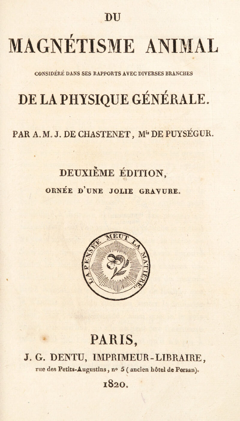 MAGNETISME ANIMAL CONSIDÉRÉ DANS SES RAPPORTS AVEC DIVERSES BRANCHES DE LA PHYSIQUE GÉNÉRALE. PAR A. M, J. DE CHASTENET, M“ DE PÜYSÉGUR. DEUXIÈME ÉDITION, ORNÉE d’une jolie GRAVURE. PARIS, J. G. DENTU, IMPRIMEUR-LIBRAIRE, nie des Petits-Augustins, n<» 5 ( ancien hôtel de Persan). 1820.