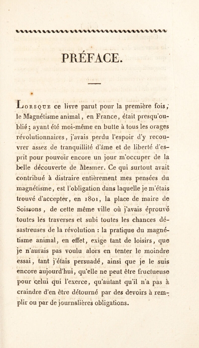 %/%/%/%/%/% W%/ PRÉFACE. Lorsque ce livre parut pour la première fois; le Magnétisme animal, en France, était presqu’ou- blié ; ayant été moi-même en butte à tous les orages révolutionnaires, j’avais perdu l’espoir d’y recou- vrer ass.e;5 de tranquillité d’âme et de liberté d’es- prit pour pouvoir encore un jour m’occuper de la belle découverte de Mesmer. Ce qui surtout avait contribué à distraire entièrement mes pensées du magnétisme, est l’obligation dans laquelle je m’étais trouvé d’accepter, en i8oi, la place de maire de Soissons , de cette même ville où j’avais éprouvé toutes les traverses et subi toutes les chances dé- sastreuses de la révolution : la pratique du magné- tisme animal, en effet, exige tant de loisirs, que je n’aurais pas voulu alors en tenter le moindre essai, tant j’étais persuadé, ainsi que je le suis encore aujourd’hui, quelle ne peut être fructueuse pour celui qui l’exerce, qu’aùtant qu’il n’a pas à craindre d’en être détourné par des devoirs à rem- plir ou par de journalières obligations.