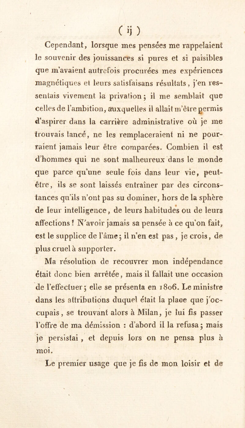 C jj ) Cependant, lorsque mes pensées me rappelaient le souvenir des jouissances si pures et si paisibles que m’avaient autrefois procurées mes expériences magnétiques et leurs satisfaisans résultats, j’en res- sentais vivement la privation ; il me semblait que celles de l’ambition, aruxquelles il allait m’être permis d^aspirer dans la carrière administrative où je me trouvais lancé, ne les remplaceraient ni ne pour- raient jamais leur être comparées. Combien il est d’hommes qui ne sont malheureux dans le monde que parce qu’une seule fois dans leur vie, peut- être, ils se sont laissés entraîner par des circons- tances qu’ils n’ont pas su dominer, hors de la sphère de leur intelligence, de leurs habitudes ou de leurs affections ! N^avoir jamais sa pensée à ce qu’on fait, est le supplice de l’âme; il n’en est pas , je crois, de plus cruel à supporter. Ma résolution de recouvrer mon indépendance était donc bien arrêtée, mais il fallait une occasion de l’effectuer; elle se présenta en 1806. Le ministre dans les attributions duquel était la place que j’oc- cupais, se trouvant alors à Milan, je lui fis passer l’offre de ma démission : d’abord il la refusa ; mais je persistai , et depuis lors on ne pensa plus à moi. Le premier usage que je fis de mon loisir et de J