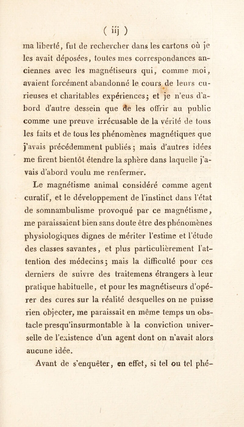 ma liberté, fut de rechercher dans les cartons où je les avait déposées, toutes mes correspondances an- ciennes avec les magnétiseurs qui, comme moi, avaient forcément abandonné le cours de leurs eu- rieuses et charitables expériences, et je n’eus d’a- bord d’autre dessein que de les offrir au public comme une preuve irrécusable de la vérité de tous les faits et de tous les phénomènes magnétiques que j’avais précédemment publiés ; mais d’autres idées me firent bientôt étendre la sphère dans laquelle j’a- vais d’abord voulu me renfermer. Le magnétisme animal considéré comme agent curatif, et le développement de l’instinct dans l’état de somnambulisme provoqué par ce magnétisme, me paraissaient bien sans doute être des phénomènes physiologiques dignes de mériter l’estime et l’étude des classes savantes, et plus particulièrement l’at- tention des médecins 5 mais la difficulté pour ces derniers de suivre des traitemens étrangers à leur pratique habituelle, et pour les magnétiseurs d’opé- rer des cures sur la réalité desquelles on ne puisse rien objecter, me paraissait en même temps un obs- tacle presqu’insurmontable à la conviction univer- selle de l’existence d’un agent dont on n’avait alors aucune idée. Avant de s’enquêter, en effet, si tel ou tel phé-